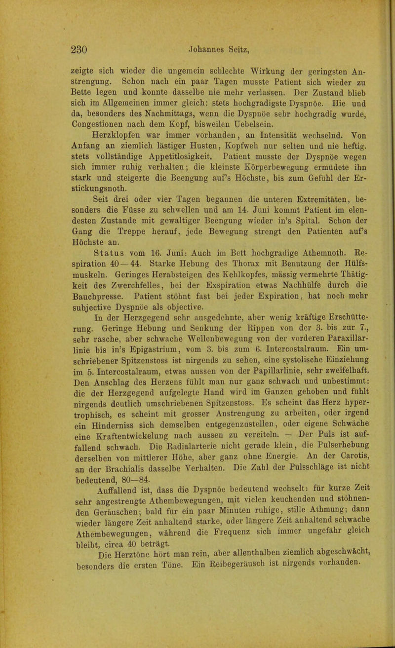 zeigte sich wieder die ungemein schlechte Wirkung der geringsten An- strengung. Schon nach ein paar Tagen musste Patient sich wieder zu Bette legen und konnte dasselbe nie mehr verlassen. Der Zustand blieb sich im Allgemeinen immer gleich: stets hochgradigste Dyspnoe. Hie und da, besonders des Nachmittags, wenn die Dyspnoe sehr hochgradig wurde, Congestionen nach dem Kopf, bisweilen Uebelsein. Herzklopfen war immer vorhanden, an Intensität wechselnd. Von Anfang an ziemlich lästiger Husten, Kopfweh nur selten und nie heftig, stets vollständige Appetitlosigkeit. Patient musste der Dyspnoe wegen sich immer ruhig verhalten; die kleinste Körperbewegung ermüdete ihn stark und steigerte die Beengung auf's Höchste, bis zum Gefühl der Er- stickungsnoth. Seit drei oder vier Tagen begannen die unteren Extremitäten, be- sonders die Füsse zu schwellen und am 14. Juni kommt Patient im elen- desten Zustande mit gewaltiger Beengung wieder in's Spital. Schon der Gang die Treppe herauf, jede Bewegung strengt den Patienten aufs Höchste an. Status vom 16. Juni: Auch im Bett hochgradige Athemnoth. Re- spiration 40 — 44. Starke Hebung des Thorax mit Benutzung der Hülfs- muskeln. Geringes Herabsteigen des Kehlkopfes, massig vermehrte Thätig- keit des Zwerchfelles, bei der Exspiration etwas Nachhülfe durch die Bauchpresse. Patient stöhnt fast bei jeder Expiration, hat noch mehr subjective Dyspnoe als objective. In der Herzgegend sehr ausgedehnte, aber wenig kräftige Erschütte- rung. Geringe Hebung und Senkung der Rippen von der 3. bis zur 7-, sehr rasche, aber schwache Wellenbewegung von der vorderen Papillar- linie bis in's Epigastrium, vom 3. bis zum 6. Intercostalraum. Ein um- schriebener Spitzenstoss ist nirgends zu sehen, eine systolische Einziehung im 5. Intercostalraum, etwas aussen von der Papillarlinie, sehr zweifelhaft. Den Anschlag des Herzens fühlt man nur ganz schwach und unbestimmt: die der Herzgegend aufgelegte Hand wird im Ganzen gehoben und fühlt nirgends deutlich umschriebenen Spitzenstoss. Es scheint das Herz hyper- trophisch, es scheint mit grosser Anstrengung zu arbeiten, oder irgend ein Hinderniss sich demselben entgegenzustellen, oder eigene Schwäche eine Kraftentwickelung nach aussen zu vereiteln. - Der Puls ist auf- fallend schwach. Die Radialarterie nicht gerade klein, die Pulserhebung derselben von mittlerer Höhe, aber ganz ohne Energie. An der Carotis, an der Brachialis dasselbe Verhalten. Die Zahl der Pulsschläge ist nicht bedeutend, 80—84. Auffallend ist, dass die Dyspnoe bedeutend wechselt: für kurze Zeit sehr angestrengte Athembewegungen, mit vielen keuchenden und stöhnen- den Geräuschen; bald für ein paar Minuten ruhige, stille Athmung; dann wieder längere Zeit anhaltend starke, oder längere Zeit anhaltend schwache Athembewegungen, während die Frequenz sich immer ungefähr gleich bleibt, circa 40 beträgt. Die Herztöne hört man rein, aber allenthalben ziemlich abgeschwächt, besonders die ersten Töne. Ein Reibegeräusch ist nirgends vorhanden.