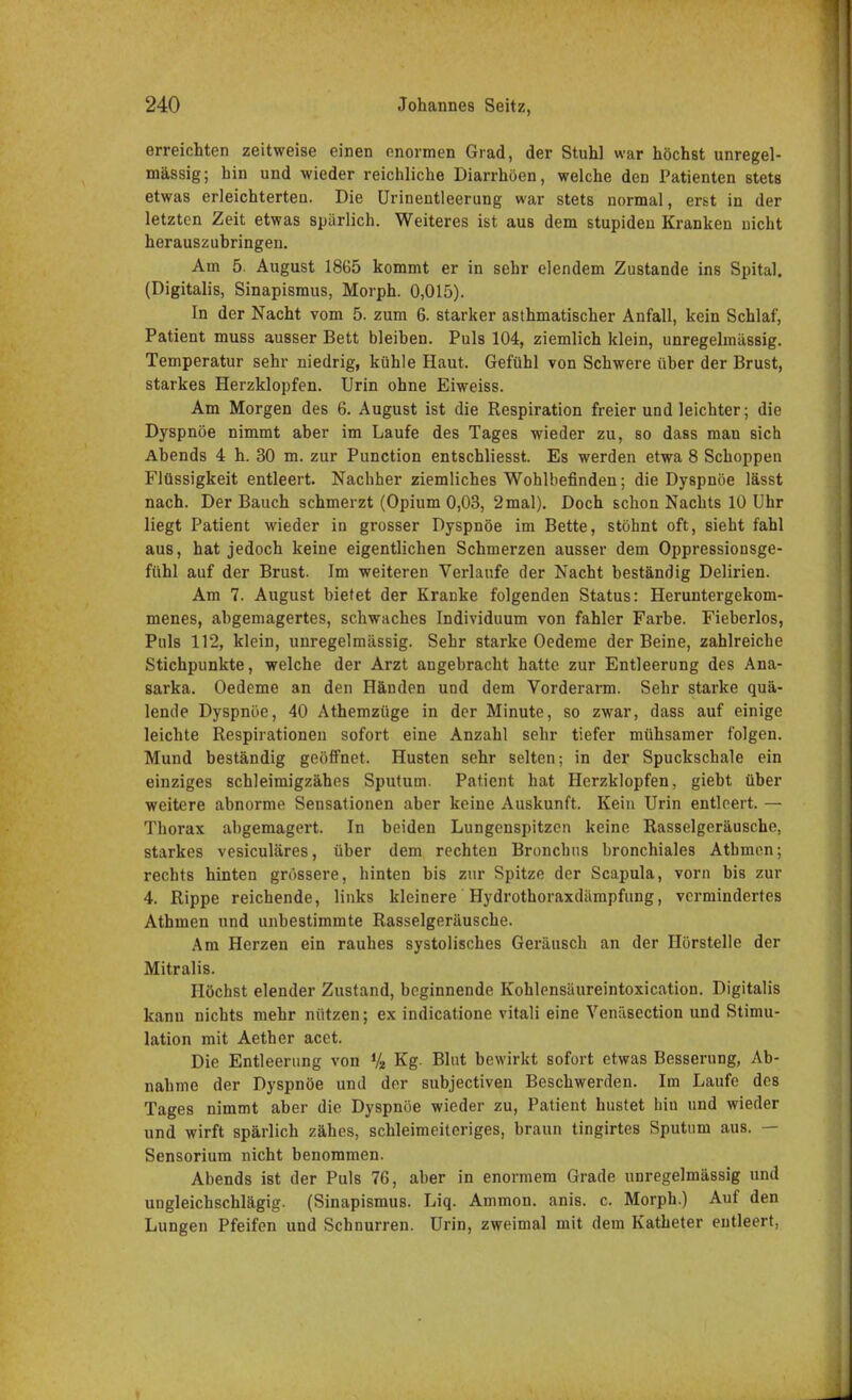 erreichten zeitweise einen enormen Grad, der Stuhl war höchst unregel- mässig; hin und wieder reichliche Diarrhöen, welche den Patienten stets etwas erleichterten. Die Urinentleerung war stets normal, erst in der letzten Zeit etwas spärlich. Weiteres ist aus dem stupiden Kranken nicht herauszuhringen. Am 5. August 1865 kommt er in sehr elendem Zustande ins Spital. (Digitalis, Sinapismus, Morph. 0,015). In der Nacht vom 5. zum 6. starker asthmatischer Anfall, kein Schlaf, Patient muss ausser Bett bleiben. Puls 104, ziemlich klein, unregelmässig. Temperatur sehr niedrig, kühle Haut. Gefühl von Schwere über der Brust, starkes Herzklopfen. Urin ohne Eiweiss. Am Morgen des 6. August ist die Respiration freier und leichter; die Dyspnoe nimmt aber im Laufe des Tages wieder zu, so dass man sich Abends 4 h. 30 m. zur Punction entschliesst. Es werden etwa 8 Schoppen Flüssigkeit entleert. Nachher ziemliches Wohlbefinden; die Dyspnoe lässt nach. Der Bauch schmerzt (Opium 0,03, 2 mal). Doch schon Nachts 10 Uhr liegt Patient wieder in grosser Dyspnoe im Bette, stöhnt oft, sieht fahl aus, hat jedoch keine eigentlichen Schmerzen ausser dem Oppressionsge- fühl auf der Brust. Im weiteren Verlaufe der Nacht beständig Delirien. Am 7. August bietet der Kranke folgenden Status: Heruntergekom- menes, abgemagertes, schwaches Individuum von fahler Farbe. Fieberlos, Puls 112, klein, unregelmässig. Sehr starke Oedeme der Beine, zahlreiche Stichpunkte, welche der Arzt angebracht hatte zur Entleerung des Ana- 8arka. Oedeme an den Händen und dem Vorderarm. Sehr starke quä- lende Dyspnoe, 40 Athemzüge in der Minute, so zwar, dass auf einige leichte Respirationen sofort eine Anzahl sehr tiefer mühsamer folgen. Mund beständig geöffnet. Husten sehr selten; in der Spuckschale ein einziges schleimigzähes Sputum. Patient hat Herzklopfen, giebt über weitere abnorme Sensationen aber keine Auskunft. Kein Urin entleert. — Thorax abgemagert. In beiden Lungenspitzen keine Rasselgeräusche, starkes vesiculäres, über dem rechten Bronchus bronchiales Atbmen; rechts hinten grössere, hinten bis zur Spitze der Scapula, vorn bis zur 4. Rippe reichende, links kleinere Hydrothoraxdämpfung, vermindertes Athmen und unbestimmte Rasselgeräusche. Am Herzen ein rauhes systolisches Geräusch an der Hörstelle der Mitralis. Höchst elender Zustand, beginnende Kohlensäureintoxication. Digitalis kann nichts mehr nützen; ex indicatione vitali eine Venäsection und Stimu- lation mit Aether acet. Die Entleerung von % Kg. Blut bewirkt sofort etwas Besserung, Ab- nahme der Dyspnoe und der subjectiven Beschwerden. Im Laufe des Tages nimmt aber die Dyspnoe wieder zu, Patient hustet hiu und wieder und wirft spärlich zähes, schleimeiteriges, braun tingirtes Sputum aus. — Sensorium nicht benommen. Abends ist der Puls 76, aber in enormem Grade unregelmässig und ungleichschlägig. (Sinapismus. Liq. Ammon. anis. c. Morph.) Auf den Lungen Pfeifen und Schnurren. Urin, zweimal mit dem Katheter entleert,