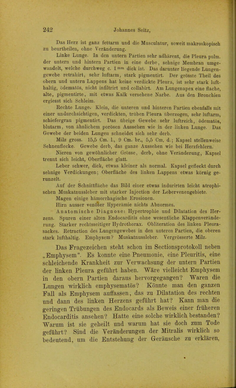 Das Herz ist ganz fettarm und die Musculatur, soweit makroskopisch zu beurtheilen, ohne Veränderung. Linke Lunge. In den untern Partien sehr adhärent, die Pleura pulm. der untern und hintern Partien in eine derbe, sehnige Membran umge- wandelt, welche durchweg c. 1 mm dick ist. Das darunter liegende Lungen- gewebe retrahirt, sehr luftarm, stark pigmentirt. Der grösste Theil des obern und untern Lappens hat keine verdickte Pleura, ist sehr stark luft- haltig, odematös, nicht infiltrirt und collabirt. Am Lungenapex eine flache, alte, pigmentirte, mit etwas Kalk versehene Narbe. Aus den Bronchien ergiesst sich Schleim. Rechte Lunge. Klein, die unteren und hinteren Partien ebenfalls mit einer undurchsichtigen, verdickten, trüben Pleura überzogen, sehr luftarm, schiefergrau pigmentirt. Das übrige Gewebe sehr luftreich, ödematös, blutarm, von ähnlichem porösen Aussehen wie in der linken Lunge. Das Gewebe der beiden Lungen schneidet sich sehr derb. Milz gross. 15,5 Cm. 1., 9 Cm. br., 5,5 Cm. d.; Kapsel stellenweise Sehnenflecke. Gewebe derb, das ganze Aussehen wie bei Herzfehlern. Nieren von gewöhnlicher Grösse, derb, ohne Veränderung, Kapsel trennt sich leicht, Oberfläche glatt. Leber schwer, dick, etwas kleiner als normal. Kapsel gefleckt durch sehnige Verdickungen; Oberfläche des linken Lappens etwas körnig ge- runzelt. Auf der Schnittfläche das Bild einer etwas indurirten leicht atrophi- schen Muskatnussleber mit starker Injection der Lebervenengebiete. Magen einige hämorrhagische Erosionen. Hirn ausser venöser Hyperämie nichts Abnormes. Anatomische Diagnose: Hypertrophie und Dilatation des Her- zens. Spuren einer alten Endocarditis ohne wesentliche Klappenverände- rung. Starker rechtsseitiger Hydrothorax. Obliteration des linken Pleura- sackes. Retraction des Lungengewebes in den unteren Partien, die oberen stark lufthaltig. Emphysem? Muskatnussleber. Vergrösserte Milz. Das Fragezeichen steht schon im Sectionsprotokoll neben „Emphysem. Es konnte eine Pneumonie, eine Pleuritis, eine schleichende Krankheit zur Verwachsung der untern Partien der linken Pleura geführt haben. Wäre vielleicht Emphysem in den obern Partien daraus hervorgegangen? Waren die Lungen wirklich emphysematös? Könnte man den ganzen Fall als Emphysem auffassen, das zu Dilatation des rechten und dann des linken Herzens geführt hat? Kann man die geringen Trübungen des Endocards als Beweis einer früheren Endocarditis ansehen? Hatte eine solche wirklich bestanden? Warum ist sie geheilt und warum hat sie doch zum Tode geführt? Sind die Veränderungen der Mitralis wirklich so bedeutend, um die Entstehung der Geräusche zu erklären,