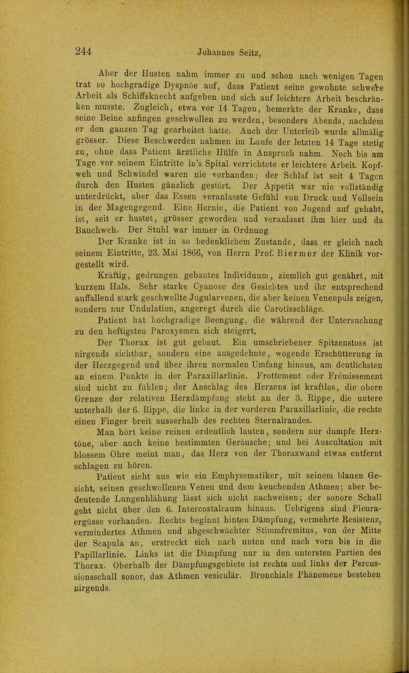 Aber der Husten nahm immer zu und schon nach wenigen Tagen trat so hochgradige Dyspnoe auf, dass Patient seine gewohnte schwere Arbeit als Schiffsknecht aufgeben und sich auf leichtere Arbeit beschrän- ken musste. Zugleich, etwa vor 14 Tagen, bemerkte der Kranke, dass seine Beine anfingen geschwollen zu werden, besonders Abends, nachdem er den ganzen Tag gearbeitet hatte. Auch der Unterleib wurde allmälig grösser. Diese Beschwerden nahmen im Laufe der letzten 14 Tage stetig zu, ohne dass Patient ärztliche Hülfe in Anspruch nahm. Noch bis am Tage vor seinem Eintritte in's Spital verrichtete er leichtere Arbeit. Kopf- weh und Schwindel waren nie vorhanden; der Schlaf ist seit 4 Tagen durch den Husten gänzlich gestört. Der Appetit war nie vollständig unterdrückt, aber das Essen veranlasste Gefühl von Druck und Vollsein in der Magengegend. Eine Hernie, die Patient von Jugend auf gehabt, ist, seit er hustet, grösser geworden und veranlasst ihm hier und da Bauchweh. Der Stuhl war immer in Ordnung. Der Kranke ist in so bedenklichem Zustande, dass er gleich nach seinem Eintritte, 23. Mai 1866, von Herrn Prof. Biermer der Klinik vor- gestellt wird. Kräftig, gedrungen gebautes Individuum, ziemlich gut genährt, mit kurzem Hals. Sehr starke Cyanose des Gesichtes und ihr entsprechend auffallend stark geschwellte Jugularvenen, die aber keinen Venenpuls zeigen, sondern nur Undulation, angeregt durch die Carotisschläge. Patient hat hochgradige Beengung, die während der Untersuchung zu den heftigsten Paroxysmen sich steigert. Der Thorax ist gut gebaut. Ein umschriebener Spitzenstoss ist nirgends sichtbar, sondern eine ausgedehnte, wogende Erschütterung in der Herzgegend und über ihren normalen Umfang hinaus, am deutlichsten an einem Punkte in der Paraxillarlinie. Frottement oder Fremissement sind nicht zu fühlen; der Anschlag des Herzens ist kraftlos, die obere Grenze der relativen Herzdämpfung steht an der 3. Rippe, die untere unterhalb der 6. Rippe, die linke in der vorderen Paraxillarlinie, die rechte einen Finger breit ausserhalb des rechten Sternalrandes. Man hört keine reinen ordentlich lauten, sondern nur dumpfe Herz- töne, aber auch keine bestimmten Geräusche; und bei Auscultation mit blossem Ohre meint man, das Herz von der Thoraxwand etwas entfernt schlagen zu hören. Patient sieht aus wie ein Emphysematiker, mit seinem blauen Ge- sicht, seinen geschwollenen Venen und dem keuchenden Athmen; aber be- deutende Lungenblähung lässt sich nicht nachweisen; der sonore Schall geht nicht über den 6. Iutercostalraum hinaus. Uebrigens sind Pleura- ergüsse vorhanden. Rechts beginnt hinten Dämpfung, vermehrte Resistenz, vermindertes Athmen und abgeschwächter Stimmfremitus, von der Mitte der Scapula an, erstreckt sich nach unten und nach vorn bis in die Papillarlinie. Links ist die Dämpfung nur in den untersten Partien des Thorax. Oberhalb der Dämpfungsgebiete ist rechts und links der Percus- sionsschall sonor, das Athmen vesiculär. Bronchiale Phänomene bestehen nirgends.