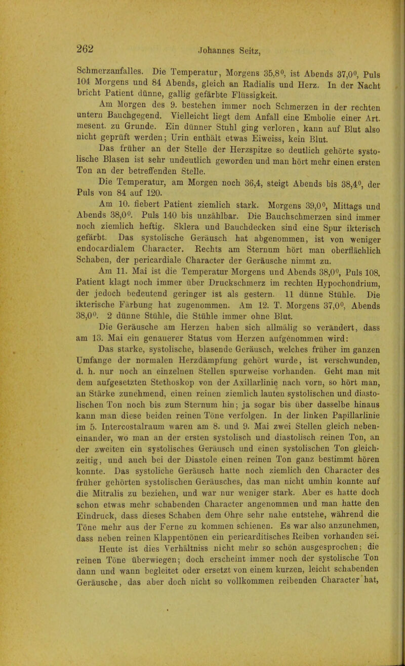 Schmerzanfalles. Die Temperatur, Morgens 35,8°, ist Ahends 37,0°, Puls 104 Morgens und 84 Abends, gleich an Radialis und Herz. In der Nacht bricht Patient dünne, gallig gefärbte Flüssigkeit. Am Morgen des 9. bestehen immer noch Schmerzen in der rechten untern Bauchgegend. Vielleicht liegt dem Anfall eine Embolie einer Art. mesent. zu Grunde. Ein dünner Stuhl ging verloren, kann auf Blut also nicht geprüft werden; Urin enthält etwas Eiweiss, kein Blut. Das früher an der Stelle der Herzspitze so deutlich gehörte systo- lische Blasen ist sehr undeutlich geworden und man hört mehr einen ersten Ton an der betreffenden Stelle. Die Temperatur, am Morgen noch 36,4, steigt Abends bis 38,4°, der Puls von 84 auf 120. Am 10. fiebert Patient ziemlich stark. Morgens 39,0°, Mittags und Abends 38,0°. Puls 140 bis unzählbar. Die Bauchschmerzen sind immer noch ziemlich heftig. Sklera und Bauchdecken sind eine Spur ikterisch gefärbt. Das systolische Geräusch hat abgenommen, ist von weniger endocardialem Character. Rechts am Sternum hört man oberflächlich Schaben, der pericardiale Character der Geräusche nimmt zu. Am 11. Mai ist die Temperatur Morgens und Abends 38,0°, Puls 108. Patient klagt noch immer über Druckschmerz im rechten Hypochondrium, der jedoch bedeutend geringer ist als gestern. 11 dünne Stühle. Die ikterische Färbung hat zugenommen. Am 12. T. Morgens 37,0°, Abends 38,0°. 2 dünne Stühle, die Stühle immer ohne Blut. Die Geräusche am Herzen haben sich allmälig so verändert, dass am 13. Mai ein genauerer Status vom Herzen aufgenommen wird: Das starke, systolische, blasende Geräusch, welches früher im ganzen Umfange der normalen Herzdämpfung gehört wurde, ist verschwunden, d. h. nur noch an einzelnen Stellen spurweise vorhanden. Geht man mit dem aufgesetzten Stethoskop von der Axillarlinie nach vorn, so hört man, an Stärke zunehmend, einen reinen ziemlich lauten systolischen und diasto- lischen Ton noch bis zum Sternum hin; ja sogar bis über dasselbe hinaus kann man diese beiden reinen Töne verfolgen. In der linken Papillarlinie im 5. Intercostalraum waren am 8. und 9. Mai zwei Stellen gleich neben- einander, wo man an der ersten systolisch und diastolisch reinen Ton, an der zweiten ein systolisches Geräusch und einen systolischen Ton gleich- zeitig, und auch bei der Diastole einen reinen Ton ganz bestimmt hören konnte. Das systoliche Geräusch hatte noch ziemlich den Character des früher gehörten systolischen Geräusches, das man nicht umhin konnte auf die Mitralis zu beziehen, und war nur weniger stark. Aber es hatte doch schon etwas mehr schabenden Character angenommen und man hatte den Eindruck, dass dieses Schaben dem Ohre sehr nahe entstehe, während die Töne mehr aus der Ferne zu kommen schienen. Es war also anzunehmen, dass neben reinen Klappentönen ein pericarditisches Reiben vorhanden sei. Heute ist dies Verhältniss nicht mehr so schön ausgesprochen; die reinen Töne überwiegen; doch erscheint immer noch der systolische Ton dann und wann begleitet oder ersetzt von einem kurzen, leicht schabenden Geräusche, das aber doch nicht so vollkommen reibenden Character hat,