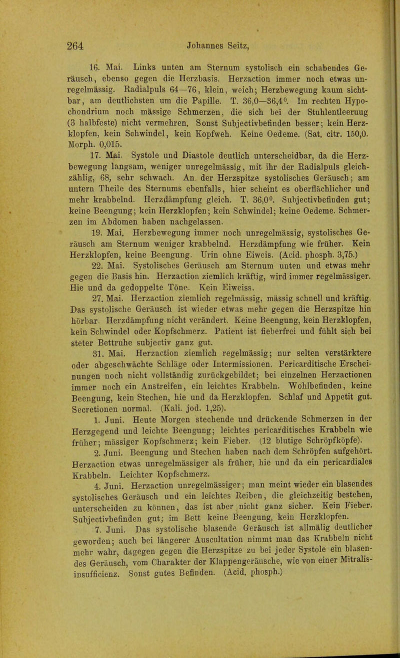 16. Mai. Links unten am Sternum systolisch ein schabendes Ge- räusch, ebenso gegen die Herzbasis. Herzaction immer noch etwas un- regelmässig. Radialpuls 64—76, klein, weich; Herzbewegung kaum sicht- bar, am deutlichsten um die Papille. T. 36,0—36,4°. Im rechten Hypo- chondrium noch massige Schmerzen, die sich bei der Stuhlentleeruug (3 halbfeste) nicht vermehren. Sonst Subjectivbefinden besser; kein Herz- klopfen, kein Schwindel, kein Kopfweh. Keine Oedeme. (Sat. citr. 150,0. Morph. 0,015. 17. Mai. Systole und Diastole deutlich unterscheidbar, da die Herz- bewegung langsam, weniger unregelmässig, mit ihr der Radialpuls gleich- zählig, 68, sehr schwach. An der Herzspitze systolisches Geräusch; am untern Theile des Sternums ebenfalls, hier scheint es oberflächlicher und mehr krabbelnd. Herzdämpfung gleich. T. 36,0°. Subjectivbefinden gut; keine Beengung; kein Herzklopfen; kein Schwindel; keine Oedeme. Schmer- zen im Abdomen haben nachgelassen. 19. Mai. Herzbewegung immer noch unregelmässig, systolisches Ge- räusch am Sternum weniger krabbelnd. Herzdämpfung wie früher. Kein Herzklopfen, keine Beengung. Urin ohne Eiweis. (Acid. phosph. 3,75.) 22. Mai. Systolisches Geräusch am Sternum unten und etwas mehr gegen die Basis hin. Herzaction ziemlich kräftig, wird immer regelmässiger. Hie und da gedoppelte Töne. Kein Eiweiss. 27. Mai. Herzaction ziemlich regelmässig, massig schnell und kräftig. Das systolische Geräusch ist wieder etwas mehr gegen die Herzspitze hin hörbar. Herzdämpfung nicht verändert. Keine Beengung, kein Herzklopfen, kein Schwindel oder Kopfschmerz. Patient ist fieberfrei und fühlt sich bei steter Bettruhe subjectiv ganz gut. 31. Mai. Herzaction ziemlich regelmässig; nur selten verstärktere oder abgeschwächte Schläge oder Intermissionen. Pericarditische Erschei- nungen noch nicht vollständig zurückgebildet; bei einzelnen Herzactionen immer noch ein Anstreifen, ein leichtes Krabbeln. Wohlbefinden, keine Beengung, kein Stechen, hie und da Herzklopfen. Schlaf und Appetit gut. Secretionen normal. (Kali. jod. 1,25). 1. Juni. Heute Morgen stechende und drückende Schmerzen in der Herzgegend und leichte Beengung; leichtes pericar'ditisches Krabbeln wie früher; mässiger Kopfschmerz; kein Fieber. (12 blutige Schröpf köpfe). 2. Juni. Beengung und Stechen haben nach dem Schröpfen aufgehört. Herzaction etwas unregelmässiger als früher, hie und da ein pericardiales Krabbeln. Leichter Kopfschmerz. 4. Juni. Herzaction unregelmässiger; man meint wieder ein blasendes systolisches Geräusch und ein leichtes Reiben, die gleichzeitig bestehen, unterscheiden zu können, das ist aber nicht ganz sicher. Kein Fieber. Subjectivbefinden gut; im Bett keine Beengung, kein Herzklopfen. 7. Juni. Das systolische blasende Geräusch ist allmälig deutlicher geworden; auch bei längerer Auscultation nimmt man das Krabbeln nicht mehr wahr, dagegen gegen die Herzspitze zu bei jeder Systole ein blasen- des Geräusch, vom Charakter der Klappengcräusche, wie von einer Mitralis- insufficienz. Sonst gutes Befinden. (Acid. phosph.)