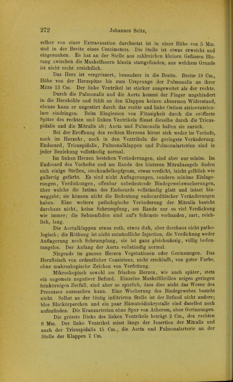 selber von einer Extravasaten durchsetzt ist in einer Höhe von 5 Mm. und in der Breite eines Centimeters. Die Stelle ist etwas erweicht und eingesunken. Es hat an der Stelle aus zahlreichen kleinen Gefässen Blu- tung zwischen die Muskelfasern hinein stattgefunden, aus welchem Grunde ist nicht recht ersichtlich. Das Herz ist vergrössert, besonders in die Breite. Breite 19 Cm., Höhe von der Herzspitze bis zum Ursprünge der Pulmonalis an ihrer Mitte 13 Cm. Der linke Ventrikel ist stärker ausgeweitet als der rechte. Durch die Pulmonalis und die Aorta kommt der Finger ungehindert in die Herzhöhle und fühlt an den Klappen keinen abnormen Widerstand, ebenso kann er ungestört durch das rechte und linke Ostium atrioventricu- lare eindringen. Beim Eingiessen von Flüssigkeit durch die eröffnete Spitze des rechten und linken Ventrikels fliesst dieselbe durch die Tricus- pidalis und die Mitralis ab; Aorta und Pulmonalis halten sie zurück. Bei der Eröffnung des rechten Herzens bietet sich weder im Vorhofe, noch im Herzohr, noch in den Ventrikeln die geringste Veränderung. Endocard, Tricuspidalis, Pulmonalklappen und Pulmonalarterien sind in jeder Beziehung vollständig normal. Im linken Herzen bestehen Veränderungen, sind aber nur minim. Im Endocard des Vorhofes und am Rande des hinteren Mitralissegels finden sich einige Stellen, stecknadelkopfgross, etwas verdickt, leicht gelblich wie gallertig gefärbt. Es sind nicht Auflagerungen, sondern minime Einlage- rungen , Verdickungen, offenbar unbedeutende Bindegewebswucherungen, über welche die Intima des Endocards vollständig glatt und intact hin- weggeht; sie können nicht die Bedeutung endocarditischer Veränderungen haben. Eine weitere pathologische Veränderung der Mitralis besteht durchaus nicht, keine Schrumpfung, am Bande nur so viel Verdickung wie immer; die Sehnenfäden sind auf's Schönste vorhanden, zart, reich- lich, lang. Die Aortalklappen etwas roth, etwas dick, aber durchaus nicht patho- logisch ; die Röthung ist nicht entzündliche Injection, die Verdickung weder Auflagerung noch Schrumpfung, sie ist ganz gleichmässig, völlig bedeu- tungslos. Der Anfang der Aorta vollständig normal. Nirgends im ganzen Heizen Vegetationen oder Gerinnungen. Das Herzfleisch von ordentlicher Consistenz, nicht erschlafft, von guter Farbe, ohne makroskopische Zeichen von Verfettung. Mikroskopisch sowohl am frischen Herzen, wie auch später, stets ein ungemein negativer Befund. Einzelne Muskelfibrillen zeigen geringen feinkörnigen Zerfall, sind aber so spärlich, dass dies nicht das Wesen des Processes ausmachen kann. Eine Wucherung des Bindegewebes besteht nicht. Selbst an der blutig infiltrirten Stelle ist der Befund nicht anders; blos Blutkörperchen und ein paar Hämatoidinkrystalle sind daselbst noch aufzufinden. Die Kranzarterien ohne Spur von Atherom, ohne Gerinnungen. Die grösste Dicke des linken Ventrikels beträgt 2 Cm., des rechten 8 Mm. Der linke Ventrikel misst längs der Insertion der Mitralis und auch der Tricuspidalis 15 Cm., die Aorta und Pulmonalarterie an der Stelle der Klappen 7 Cm.