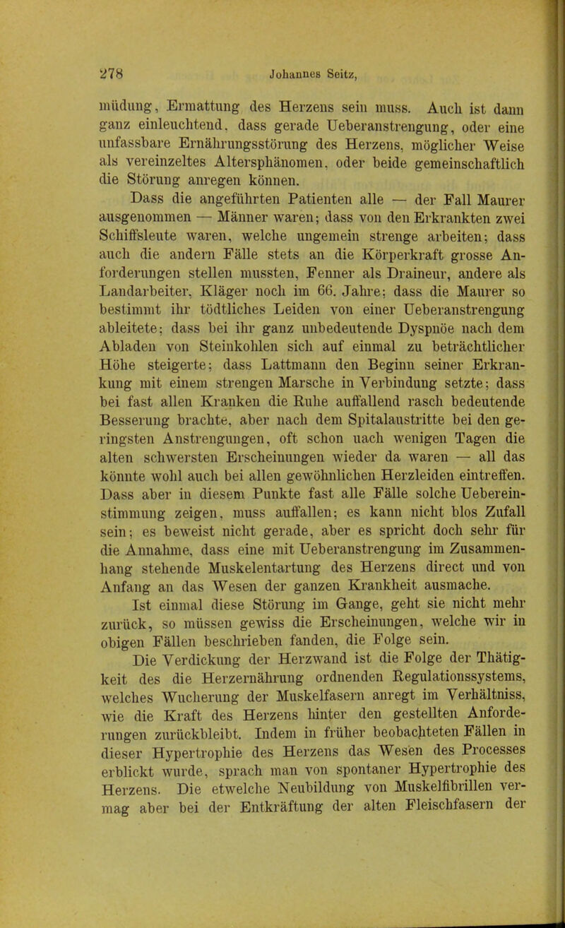 müdung, Ermattung des Herzens sein muss. Auch ist dann ganz einleuchtend, dass gerade Ueberanstrengung, oder eine unfassbare Ernährungsstörung des Herzens, möglicher Weise als vereinzeltes Altersphänomen, oder beide gemeinschaftlich die Störung anregen können. Dass die angeführten Patienten alle — der Fall Maurer ausgenommen — Männer waren; dass von den Erkrankten zwei Schiffsleute waren, welche ungemein strenge arbeiten; dass auch die andern Fälle stets an die Körperkraft grosse An- forderungen stellen mussten, Fenner als Draineur, andere als Landarbeiter, Kläger noch im 66. Jahre; dass die Maurer so bestimmt ihr tödtliches Leiden von einer Ueberanstrengung ableitete: dass bei ihr ganz unbedeutende Dyspnoe nach dem Abladen von Steinkohlen sich auf einmal zu beträchtlicher Höhe steigerte; dass Lattmann den Beginn seiner Erkran- kung mit einem strengen Marsche in Verbindung setzte; dass bei fast allen Kranken die Ruhe auffallend rasch bedeutende Besserung brachte, aber nach dem Spitalaustritte bei den ge- ringsten Anstrengungen, oft schon uach wenigen Tagen die alten schwersten Erscheinungen wieder da waren — all das könnte wohl auch bei allen gewöhnlichen Herzleiden eintreffen. Dass aber in diesem Punkte fast alle Fälle solche Ueberein- stimmung zeigen, muss auffallen; es kann nicht blos Zufall sein; es beweist nicht gerade, aber es spricht doch sehr für die Annahme, dass eine mit Ueberanstrengung im Zusammen- hang stehende Muskelentartung des Herzens direct und von Anfang an das Wesen der ganzen Krankheit ausmache. Ist einmal diese Störung im Gange, geht sie nicht mehr zurück, so müssen gewiss die Erscheinungen, welche wir in obigen Fällen beschrieben fanden, die Folge sein. Die Verdickung der Herzwand ist die Folge der Thätig- keit des die Herzernährung ordnenden Regulationssystems, welches Wucherung der Muskelfasern anregt im Verhältniss, wie die Kraft des Herzens hinter den gestellten Anforde- rungen zurückbleibt. Indem in früher beobachteten Fällen in dieser Hypertrophie des Herzens das Wesen des Processes erblickt wurde, sprach man von spontaner Hypertrophie des Herzens. Die etwelche Neubildung von Muskelnbrillen ver- mag aber bei der Entkräftung der alten Fleischfasern der