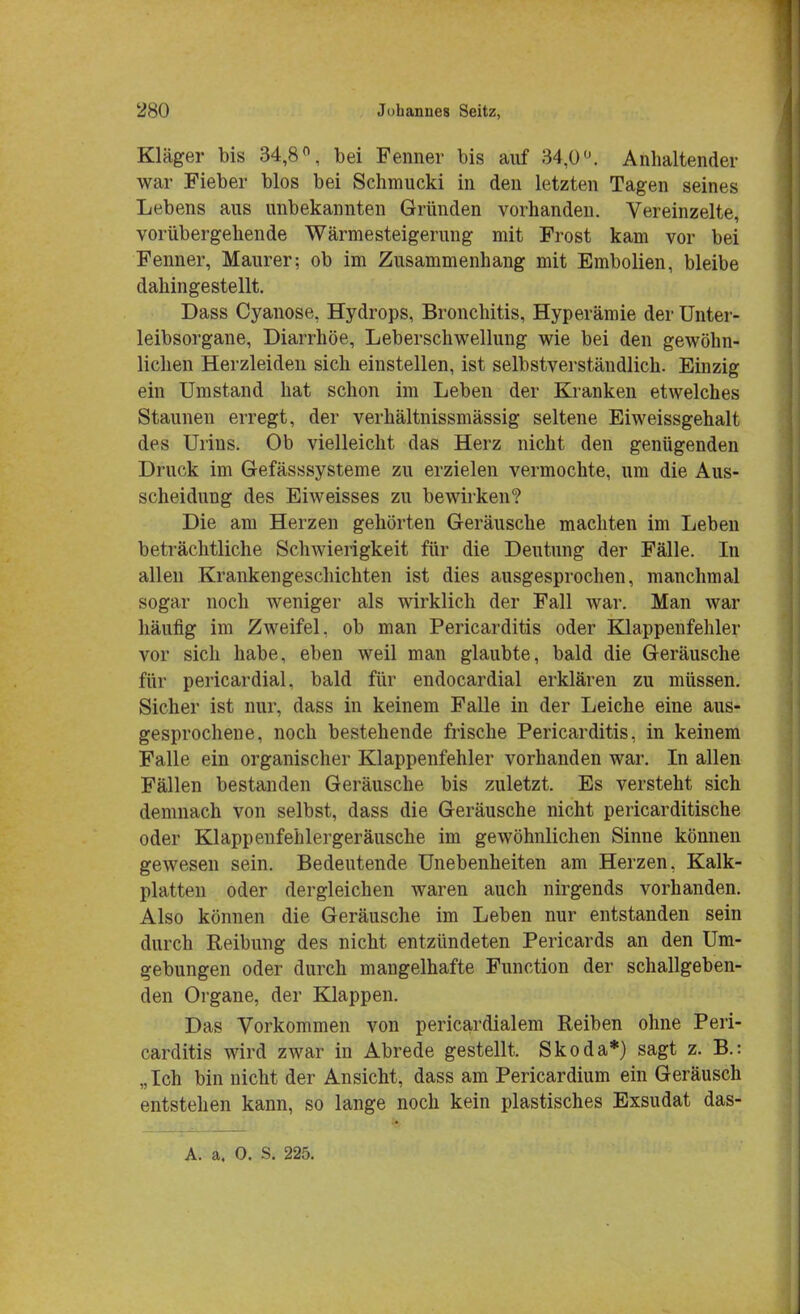 Kläger bis 34,8°, bei Fenner bis auf 34,0°. Anhaltender war Fieber blos bei Schmucki in den letzten Tagen seines Lebens aus unbekannten Gründen vorhanden. Vereinzelte, vorübergehende Wärmesteigerung mit Frost kam vor bei Fenner, Maurer; ob im Zusammenhang mit Embolien, bleibe dahingestellt. Dass Cyanose, Hydrops, Bronchitis, Hyperämie der Unter- leibsorgane, Diarrhöe, Leberschwellung wie bei den gewöhn- lichen Herzleiden sich einstellen, ist selbstverständlich. Einzig ein Umstand hat schon im Leben der Kranken etwelches Staunen erregt, der verhältnissmässig seltene Eiweissgehalt des Urins. Ob vielleicht das Herz nicht den genügenden Druck im Gefässsysteme zu erzielen vermochte, um die Aus- scheidung des Eiweisses zu bewirken? Die am Herzen gehörten Geräusche machten im Leben beträchtliche Schwierigkeit für die Deutung der Fälle. In allen Krankengeschichten ist dies ausgesprochen, manchmal sogar noch weniger als wirklich der Fall war. Man war häufig im Zweifel, ob man Pericarditis oder Klappenfehler vor sich habe, eben weil man glaubte, bald die Geräusche für pericardial. bald für endocardial erklären zu müssen. Sicher ist nur, dass in keinem Falle in der Leiche eine aus- gesprochene, noch bestehende frische Pericarditis, in keinem Falle ein organischer Klappenfehler vorhanden war. In allen Fällen bestanden Geräusche bis zuletzt. Es versteht sich demnach von selbst, dass die Geräusche nicht pericarditische oder Klappenfehlergeräusche im gewöhnlichen Sinne können gewesen sein. Bedeutende Unebenheiten am Herzen, Kalk- platten oder dergleichen waren auch nirgends vorhanden. Also können die Geräusche im Leben nur entstanden sein durch Reibung des nicht entzündeten Pericards an den Um- gebungen oder durch mangelhafte Function der schallgeben- den Organe, der Klappen. Das Vorkommen von pericardialem Reiben ohne Peri- carditis wird zwar in Abrede gestellt. Skoda*) sagt z. B.: „ Ich bin nicht der Ansicht, dass am Pericardium ein Geräusch entstehen kann, so lange noch kein plastisches Exsudat das- A. a. 0. S. 225.