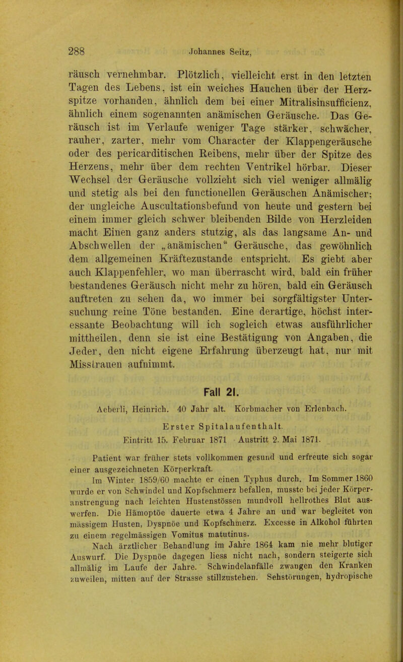 rausch vernehmbar. Plötzlich, vielleicht erst in den letzten Tagen des Lebens, ist ein weiches Hauchen über der Herz- spitze vorhanden, ähnlich dem bei einer Mitralisinsufficienz, ähnlich einem sogenannten anämischen Geräusche. Das Ge- räusch ist im Verlaufe weniger Tage stärker, schwächer, rauher, zarter, mehr vom Character der Klappengeräusche oder des pericarditischen Reibens, mehr über der Spitze des Herzens, mehr über dem rechten Ventrikel hörbar. Dieser Wechsel der Geräusche vollzieht sich viel weniger allmälig und stetig als bei den functionellen Geräuschen Anämischer: der ungleiche Auscultationsbefund von heute und gestern bei einem immer gleich schwer bleibenden Bilde von Herzleiden macht Einen ganz anders stutzig, als das langsame An- und Abschwellen der „anämischen Geräusche, das gewöhnlich dem allgemeinen Kräftezustande entspricht. Es giebt aber auch Klappenfehler, wo man überrascht wird, bald ein früher bestandenes Geräusch nicht mehr zu hören, bald ein Geräusch auftreten zu sehen da, wo immer bei sorgfältigster Unter- suchung reine Töne bestanden. Eine derartige, höchst inter- essante Beobachtung will ich sogleich etwas ausführlicher niittheilen, denn sie ist eine Bestätigung von Angaben, die Jeder, den nicht eigene Erfahrung überzeugt hat, nur mit Misslrauen aufnimmt. Fall 21. Aeberli, Heinrich. 40 Jahr alt. Korbmacher von Erlenbach. Erster Spitalaufenthalt. Eintritt 15. Februar 1871 Austritt 2. Mai 1871. Patient war früher stets vollkommen gesund und erfreute sich sogar einer ausgezeichneten Körperkraft. Im Winter 1859/60 machte er einen Typhus durch. Im Sommer 1860 wurde er von Schwindel und Kopfschmerz befallen, musstc bei jeder Körper- anstrengung nach leichten Hustenstössen mundvoll hellrothes Blut aus- werfen. Die Hämoptoe dauerte etwa 4 Jahre an und war begleitet von massigem Husten, Dyspnoe und Kopfschmerz. Excesse in Alkohol führten zu einem regelmässigen Vomitus matutinus. Nach ärztlicher Behandlung im Jahre 1864 kam nie mehr blutiger Auswurf. Die Dyspnoe dagegen liess nicht nach, sondern steigerte sich allmälig im Laufe der Jahre. Schwindelanfälle zwangen den Kranken zuweilen, mitten auf der Strasse stillzustehen. Sehstörnngen, hydropische