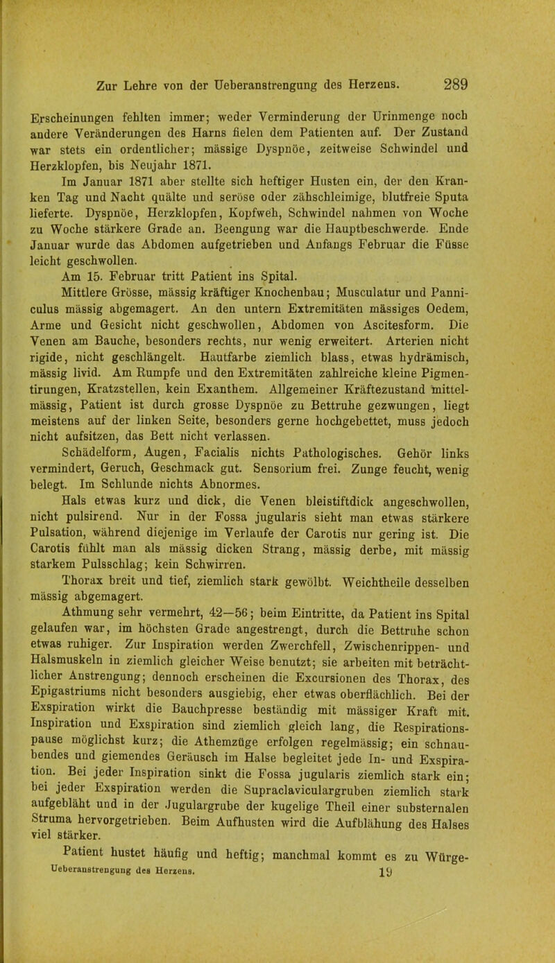 Erscheinungen fehlten immer; weder Verminderung der Urinmenge noch andere Veränderungen des Harns fielen dem Patienten auf. Der Zustand war stets ein ordentlicher; massige Dyspnoe, zeitweise Schwindel und Herzklopfen, bis Neujahr 1871. Im Januar 1871 aber stellte sich heftiger Husten ein, der den Kran- ken Tag und Nacht quälte und seröse oder zähschleimige, blutfreie Sputa lieferte. Dyspnoe, Herzklopfen, Kopfweh, Schwindel nahmen von Woche zu Woche stärkere Grade an. Beengung war die Hauptbeschwerde. Ende Januar wurde das Abdomen aufgetrieben und Anfangs Februar die Füsse leicht geschwollen. Am 15. Februar tritt Patient ins Spital. Mittlere Grosse, mässig kräftiger Knochenbau; Musculatur und Panni- culus mässig abgemagert. An den untern Extremitäten mässiges Oedem, Arme und Gesicht nicht geschwollen, Abdomen von Ascitesform. Die Venen am Bauche, besonders rechts, nur wenig erweitert. Arterien nicht rigide, nicht geschlängelt. Hautfarbe ziemlich blass, etwas hydrämisch, mässig livid. Am Rumpfe und den Extremitäten zahlreiche kleine Pigmen- tirungen, Kratzstellen, kein Exanthem. Allgemeiner Kräftezustand inittel- mässig, Patient ist durch grosse Dyspnoe zu Bettruhe gezwungen, liegt meistens auf der linken Seite, besonders gerne hochgebettet, muss jedoch nicht aufsitzen, das Bett nicht verlassen. Schädelform, Augen, Facialis nichts Pathologisches. Gehör links vermindert, Geruch, Geschmack gut. Sensorium frei. Zunge feucht, wenig belegt. Im Schlünde nichts Abnormes. Hals etwas kurz und dick, die Venen bleistiftdick angeschwollen, nicht pulsirend. Nur in der Fossa jugularis sieht man etwas stärkere Pulsation, während diejenige im Verlaufe der Carotis nur gering ist. Die Carotis fühlt man als mässig dicken Strang, mässig derbe, mit mässig starkem Pulsschlag; kein Schwirren. Thorax breit und tief, ziemlich stark gewölbt. Weichtheile desselben mässig abgemagert. Athmung sehr vermehrt, 42—56; beim Eintritte, da Patient ins Spital gelaufen war, im höchsten Grade angestrengt, durch die Bettruhe schon etwas ruhiger. Zur Inspiration werden Zwerchfell, Zwischenrippen- und Halsmuskeln in ziemlich gleicher Weise benutzt; sie arbeiten mit beträcht- licher Anstrengung; dennoch erscheinen die Excursionen des Thorax, des Epigastriums nicht besonders ausgiebig, eher etwas oberflächlich. Bei der Exspiration wirkt die Bauchpresse beständig mit massiger Kraft mit. Inspiration und Exspiration sind ziemlich gleich lang, die Respirations- pause möglichst kurz; die Athemzüge erfolgen regelmässig; ein schnau- bendes und giemendes Geräusch im Halse begleitet jede In- und Exspira- tion. Bei jeder Inspiration sinkt die Fossa jugularis ziemlich stark ein; bei jeder Exspiration werden die Supraclaviculargruben ziemlich stark aufgebläht und in der Jugulargrube der kugelige Theil einer substernalen Struma hervorgetrieben. Beim Aufhusten wird die Aufblähung des Halses viel stärker. Patient hustet häufig und heftig; manchmal kommt es zu Würge- UeberaustreDguiig des Herzeus.