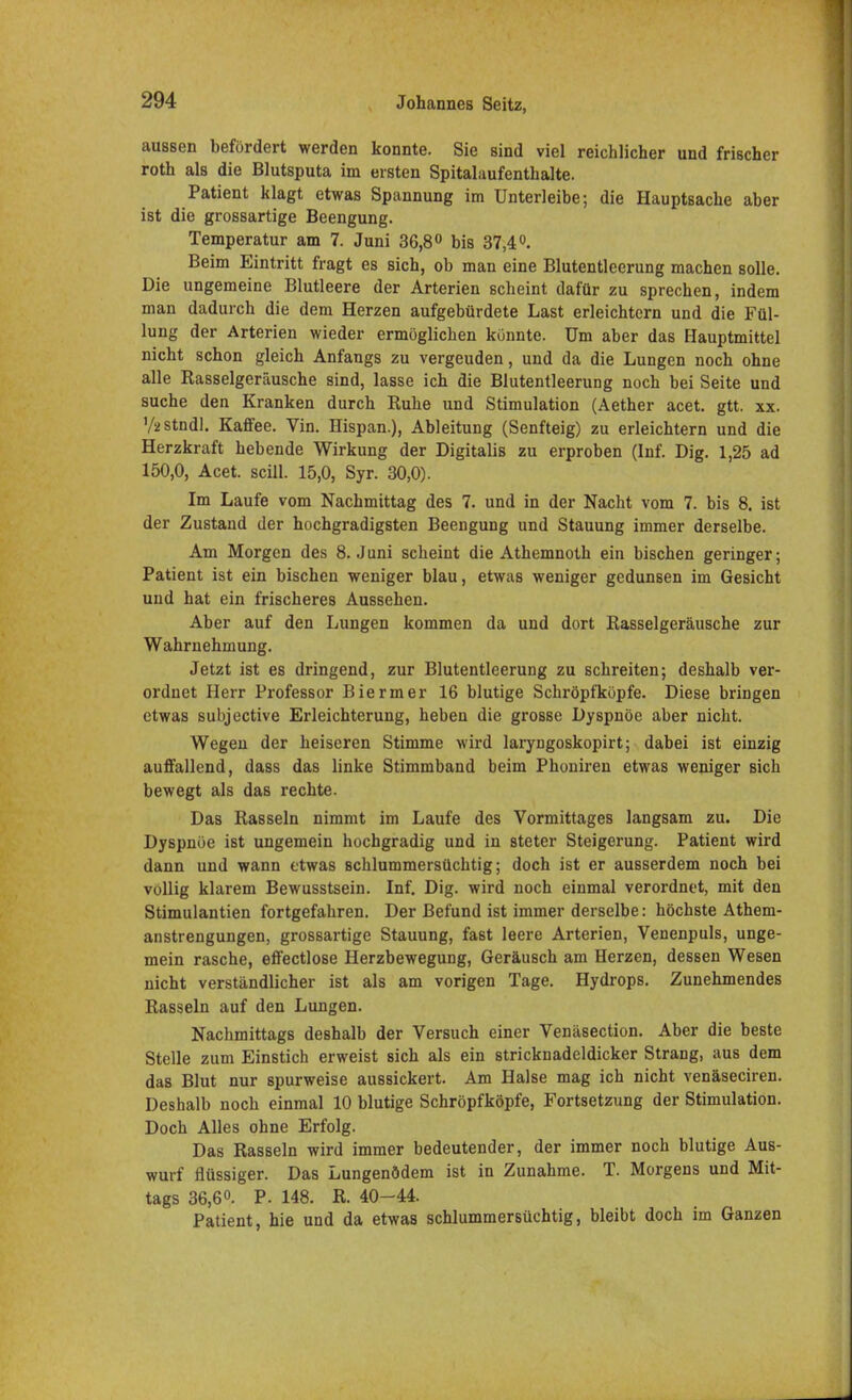 aussen befördert werden konnte. Sie sind viel reichlicher und frischer roth als die Blutsputa im ersten Spitalaufenthalte. Patient klagt etwas Spannung im Unterleibe; die Hauptsache aber ist die grossartige Beengung. Temperatur am 7. Juni 36,8° bis 37,4°. Beim Eintritt fragt es sich, ob man eine Blutentleerung machen solle. Die ungemeine Blutleere der Arterien scheint dafür zu sprechen, indem man dadurch die dem Herzen aufgebürdete Last erleichtern und die Fül- lung der Arterien wieder ermöglichen könnte. Um aber das Hauptmittel nicht schon gleich Anfangs zu vergeuden, und da die Lungen noch ohne alle Rasselgeräusche sind, lasse ich die Blutentleerung noch bei Seite und suche den Kranken durch Ruhe und Stimulation (Aether acet. gtt. xx. Vüstndl. Kaffee. Vin. Hispan.), Ableitung (Senfteig) zu erleichtern und die Herzkraft hebende Wirkung der Digitalis zu erproben (Inf. Dig. 1,25 ad 150,0, Acet. scill. 15,0, Syr. 30,0). Im Laufe vom Nachmittag des 7. und in der Nacht vom 7. bis 8. ist der Zustand der hochgradigsten Beengung und Stauung immer derselbe. Am Morgen des 8. Juni scheint die Athemnoth ein bischen geringer; Patient ist ein bischen weniger blau, etwas weniger gedunsen im Gesicht und hat ein frischeres Aussehen. Aber auf den Lungen kommen da und dort Rasselgeräusche zur Wahrnehmung. Jetzt ist es dringend, zur Blutentleerung zu schreiten; deshalb ver- ordnet Herr Professor Biermer 16 blutige Schröpfköpfe. Diese bringen etwas subjoctive Erleichterung, heben die grosse Dyspnoe aber nicht. Wegen der heiseren Stimme wird laryngoskopirt; dabei ist einzig auffallend, dass das linke Stimmband beim Phoniren etwas weniger sich bewegt als das rechte. Das Rasseln nimmt im Laufe des Vormittages langsam zu. Die Dyspnoe ist ungemein hochgradig und in steter Steigerung. Patient wird dann und wann etwas schlummersüchtig; doch ist er ausserdem noch bei völlig klarem Bewusstsein. Inf. Dig. wird noch einmal verordnet, mit den Stimulantien fortgefahren. Der Befund ist immer derselbe: höchste Athem- anstrengungen, grossartige Stauung, fast leere Arterien, Venenpuls, unge- mein rasche, effectlose Herzbewegung, Geräusch am Herzen, dessen Wesen nicht verständlicher ist als am vorigen Tage. Hydrops. Zunehmendes Rasseln auf den Lungen. Nachmittags deshalb der Versuch einer Venäsection. Aber die beste Stelle zum Einstich erweist sich als ein stricknadeldicker Strang, aus dem das Blut nur spurweise aussickert. Am Halse mag ich nicht venäseciren. Deshalb noch einmal 10 blutige Schröpfköpfe, Fortsetzung der Stimulation. Doch Alles ohne Erfolg. Das Rasseln wird immer bedeutender, der immer noch blutige Aus- wurf flüssiger. Das Lungenödem ist in Zunahme. T. Morgens und Mit- tags 36,6«. p. 148. R. 40-44. Patient, hie und da etwas schlummersüchtig, bleibt doch im Ganzen