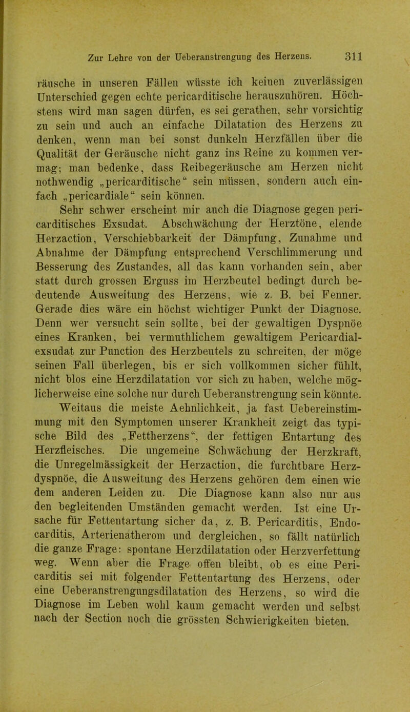 rausche in unseren Fällen wüsste ich keinen zuverlässigen Unterschied gegen echte pericarditische herauszuhören. Höch- stens wird man sagen dürfen, es sei gerathen, sehr vorsichtig zu sein und auch an einfache Dilatation des Herzens zu denken, wenn man bei sonst dunkeln Herzfällen über die Qualität der Geräusche nicht ganz ins Reine zu kommen ver- mag; man bedenke, dass Reibegeräusche am Herzen nicht nothwendig „pericarditische sein müssen, sondern auch ein- fach „pericardiale sein können. Sehr schwer erscheint mir auch die Diagnose gegen peri- carditisches Exsudat. Abschwächung der Herztöne, elende Herzaction, Verschiebbarkeit der Dämpfung, Zunahme und Abnahme der Dämpfung entsprechend Verschlimmerung und Besserung des Zustandes, all das kann vorhanden sein, aber statt durch grossen Erguss im Herzbeutel bedingt durch be- deutende Ausweitung des Herzens, wie z. B. bei Fenner. Gerade dies wäre ein höchst wichtiger Punkt der Diagnose. Denn wer versucht sein sollte, bei der gewaltigen Dyspnoe eines Kranken, bei vermuthlichem gewaltigem Pericardial- exsudat zur Punction des Herzbeutels zu schreiten, der möge seinen Fall überlegen, bis er sich vollkommen sicher fühlt, nicht blos eine Herzdilatation vor sich zu haben, welche mög- licherweise eine solche nur durch Ueberanstrengung sein könnte. Weitaus die meiste Aehnlichkeit, ja fast Uebereinstim- mung mit den Symptomen unserer Krankheit zeigt das typi- sche Bild des „Fettherzens, der fettigen Entartung des Herzfleisches. Die ungemeine Schwächung der Herzkraft, die Unregelmässigkeit der Herzaction, die furchtbare Herz- dyspnöe, die Ausweitung des Herzens gehören dem einen wie dem anderen Leiden zu. Die Diagnose kann also nur aus den begleitenden Umständen gemacht werden. Ist eine Ur- sache für Fettentartung sicher da, z. B. Pericarditis, Endo- carditis, Arterienatherom und dergleichen, so fällt natürlich die ganze Frage: spontane Herzdilatation oder Herzverfettung weg. Wenn aber die Frage offen bleibt, ob es eine Peri- carditis sei mit folgender Fettentartung des Herzens, oder eine Ueberanstrengungsdilatation des Herzens, so wird die Diagnose im Leben wohl kaum gemacht werden und selbst nach der Section noch die grössten Schwierigkeiten bieten.