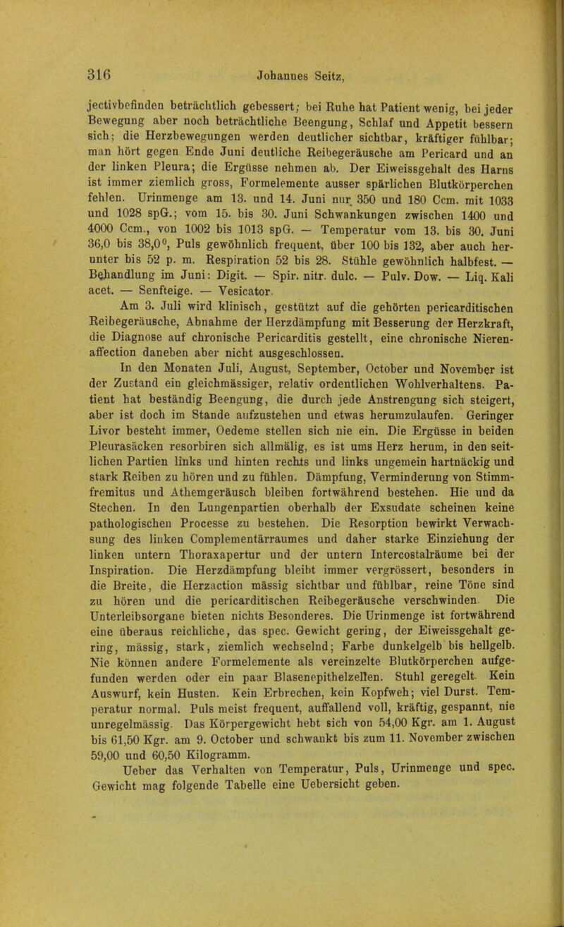 jectivbofinden beträchtlich gebessert; bei Ruhe hat Patient wenig, bei jeder Bewegung aber noch beträchtliche Beengung, Schlaf und Appetit bessern sich; die Herzbewegungen werden deutlicher sichtbar, kräftiger fühlbar; man hört gegen Ende Juni deutliche Reibegeräusche am Pericard und an der linken Pleura; die Ergüsse nehmen ab. Der Eiweissgehalt des Harns ist immer ziemlich gross, Formelemente ausser spärlichen Blutkörperchen fehlen. Urinmenge am 13. und 14. Juni nur 350 und 180 Ccm. mit 1033 und 1028 spG.; vom 15. bis 30. Juni Schwankungen zwischen 1400 und 4000 Ccm., von 1002 bis 1013 spG. — Temperatur vom 13. bis 30. Juni 36,0 bis 38,0°, Puls gewöhnlich frequent, über 100 bis 132, aber auch her- unter bis 52 p. m. Respiration 52 bis 28. Stühle gewöhnlich halbfest. — Behandlung im Juni: Digit. — Spir. nitr. dulc. — Pulv. Dow. — Liq. Kali acet. — Senfteige. — Vesicator. Am 3. Juli wird klinisch, gestützt auf die gehörten pericarditischen Reibegeräusche, Abnahme der Herzdämpfung mit Besserung der Herzkraft, die Diagnose auf chronische Pericarditis gestellt, eine chronische Nieren- affection daneben aber nicht ausgeschlossen. In den Monaten Juli, August, September, October und November ist der Zustand ein gleichmässiger, relativ ordentlichen Wohlverhaltens. Pa- tient hat beständig Beengung, die durch jede Anstrengung sich steigert, aber ist doch im Stande aufzustehen und etwas herumzulaufen. Geringer Livor besteht immer, Oedeme stellen sich nie ein. Die Ergüsse in beiden Pleurasäcken resorbiren sich allmälig, es ist ums Herz herum, in den seit- lichen Partien links und hinten rechts und links ungemein hartnäckig und stark Reiben zu hören und zu fühlen. Dämpfung, Verminderung von Stimm- fremitus und Athemgeräusch bleiben fortwährend bestehen. Hie und da Stechen. In den Lungenpartien oberhalb der Exsudate scheinen keine pathologischen Processe zu bestehen. Die Resorption bewirkt Verwach- sung des linken Complementärraumes und daher starke Einziehung der linken untern Thoraxapertur und der untern Intercostalräume bei der Inspiration. Die Herzdämpfung bleibt immer vergrössert, besonders in die Breite, die Herzaction mässig sichtbar und fühlbar, reine Töne sind zu hören und die pericarditischen Reibegeräusche verschwinden. Die Unterleibsorgane bieten nichts Besonderes. Die Urinmenge ist fortwährend eine überaus reichliche, das spec. Gewicht gering, der Eiweissgehalt ge- ring, mässig, stark, ziemlich wechselnd; Farbe dunkelgelb bis hellgelb. Nie können andere Formelemente als vereinzelte Blutkörperchen aufge- funden werden oder ein paar Blasenepithelzellen. Stuhl geregelt. Kein Auswurf, kein Husten. Kein Erbrechen, kein Kopfweh; viel Durst. Tem- peratur normal. Puls meist frequent, auffallend voll, kräftig, gespannt, nie unregelmässig. Das Körpergewicht hebt sich von 54,00 Kgr. am 1. August bis 61,50 Kgr. am 9. October und schwankt bis zum 11. November zwischen 59,00 und 60,50 Kilogramm. Ueber das Verhalten von Temperatur, Puls, Urinmenge und spec. Gewicht mag folgende Tabelle eine Uebersicht geben.