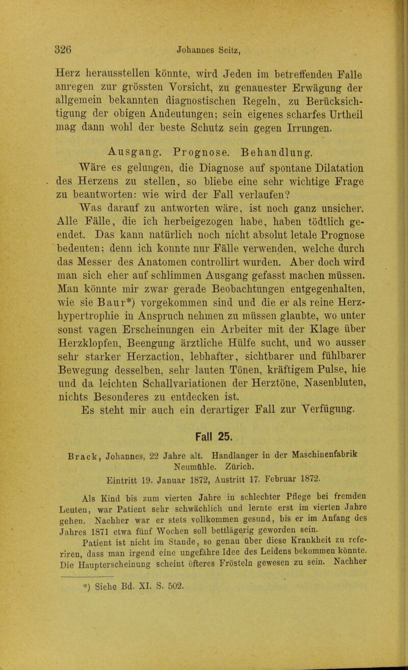 Herz herausstellen könnte, wird Jeden im betreifenden Falle anregen zur grössten Vorsicht, zu genauester Erwägung der allgemein bekannten diagnostischen Regeln, zu Berücksich- tigung der obigen Andeutungen; sein eigenes scharfes Urtheil mag dann wohl der beste Schutz sein gegen Irrungen. Ausgang. Prognose. Behandlung. Wäre es gelungen, die Diagnose auf spontane Dilatation des Herzens zu stellen, so bliebe eine sehr wichtige Frage zu beantworten: wie wird der Fall verlaufen? Was darauf zu antworten wäre, ist noch ganz unsicher. Alle Fälle, die ich herbeigezogen habe, haben tödtlich ge- endet. Das kann natürlich noch nicht absolut letale Prognose bedeuten; denn ich konnte nur Fälle verwenden, welche durch das Messer des Anatomen controllirt wurden. Aber doch wird man sich eher auf schlimmen Ausgang gefasst machen müssen. Man könnte mir zwar gerade Beobachtungen entgegenhalten, wie sie Baur*) vorgekommen sind und die er als reine Herz- hypertrophie in Anspruch nehmen zu müssen glaubte, wo unter sonst vagen Erscheinungen ein Arbeiter mit der Klage über Herzklopfen, Beengung ärztliche Hülfe sucht, und wo ausser sehr starker Herzaction, lebhafter, sichtbarer und fühlbarer Bewegung desselben, sehr lauten Tönen, kräftigem Pulse, hie und da leichten Schallvariationen der Herztöne, Nasenbluten, nichts Besonderes zu entdecken ist. Es steht mir auch ein derartiger Fall zur Verfügung. ; Fall 25. Brack, Johannes, 22 Jahre alt. Handlanger in der Maschinenfahrik Neumühle. Zürich. Eintritt 19. Januar 1872, Austritt 17. Fehruar 1872. Als Kind bis zum vierten Jahre in schlechter Pflege bei fremden Leuten, war Patient sehr schwächlich und lernte erst im vierten Jahre gehen. Nachher war er stets vollkommen gesund, bis er im Anfang des Jahres 1871 etwa fünf Wochen soll bettlägerig geworden sein. Patient ist nicht im Stande, so genau über diese Krankheit zu rcfe- riren, dass man irgend eine ungefähre Idee des Leidens bekommen könnte. Die Haupterscheinung scheint öfteres Frösteln gewesen zu sein. Nachher *) Siehe Bd. XI. S. 502.