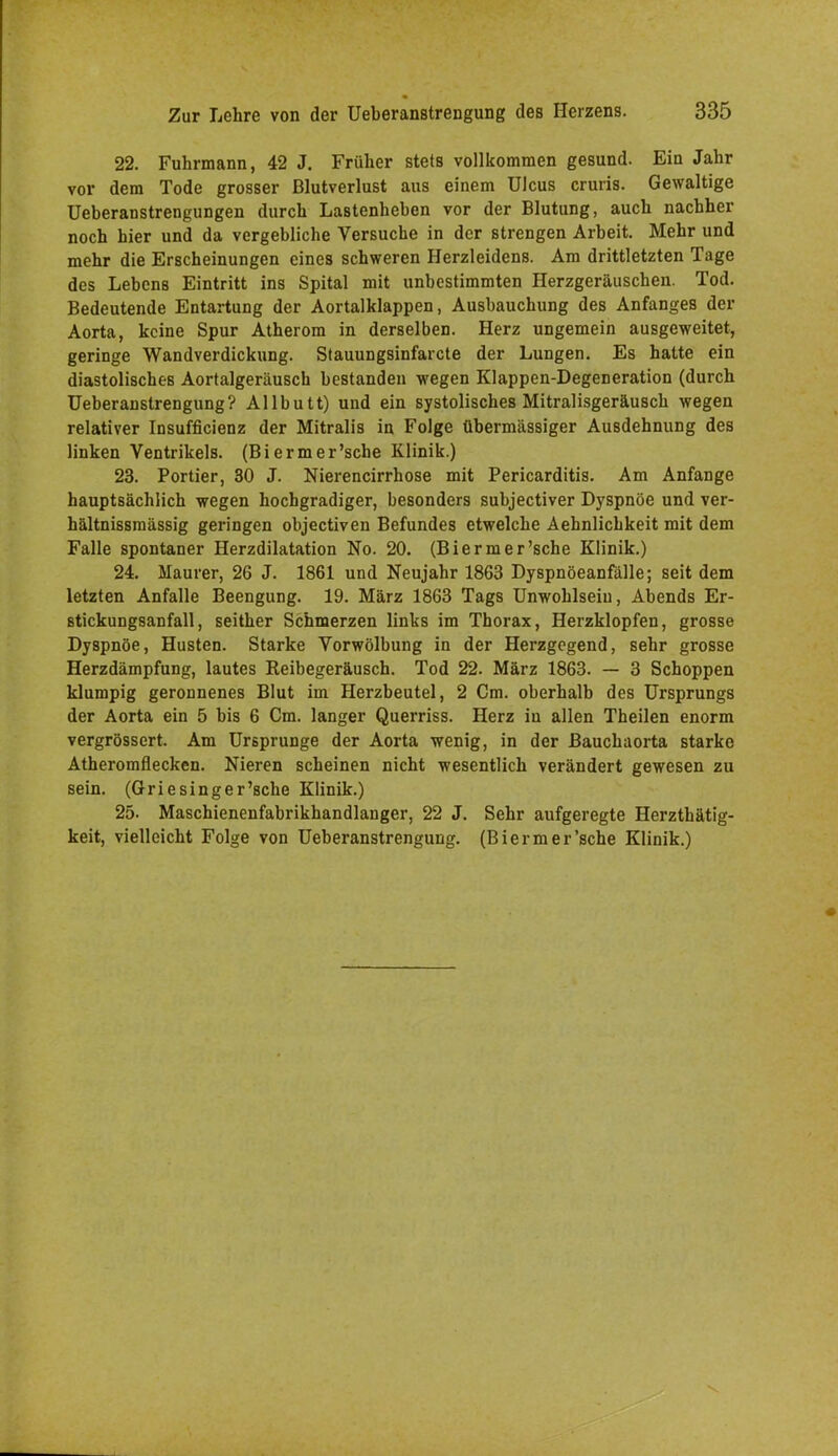 22. Fuhrmann, 42 J. Früher stets vollkommen gesund. Ein Jahr vor dem Tode grosser Blutverlust aus einem Ulcus cruris. Gewaltige Ueberanstrengungen durch LaBtenheben vor der Blutung, auch nachher noch hier und da vergebliche Versuche in der strengen Arbeit. Mehr und mehr die Erscheinungen eines schweren Herzleidens. Am drittletzten Tage des Lebens Eintritt ins Spital mit unbestimmten Herzgeräuschen. Tod. Bedeutende Entartung der Aortalklappen, Ausbauchung des Anfanges der Aorta, keine Spur Atherom in derselben. Herz ungemein ausgeweitet, geringe Wandverdickung. Stauungsinfarcte der Lungen. Es hatte ein diastolisches Aortalgeräusch bestanden wegen Klappen-Degeneration (durch Ueberanstrengung? Allbutt) und ein systolisches Mitralisgeräusch wegen relativer Insuffizienz der Mitralis in Folge übermässiger Ausdehnung des linken Ventrikels. (Biermer'sche Klinik.) 23. Portier, 30 J. Nierencirrhose mit Pericarditis. Am Anfange hauptsächlich wegen hochgradiger, besonders subjectiver Dyspnoe und ver- hältnissmässig geringen objectiven Befundes etwelche Aehnlichkeit mit dem Falle spontaner Herzdilatation No. 20. (Biermer'sche Klinik.) 24. Maurer, 26 J. 1861 und Neujahr 1863 Dyspnöeanfälle; seit dem letzten Anfalle Beengung. 19. März 1863 Tags Unwohlsein, Abends Er- stickungsanfall, seither Schmerzen links im Thorax, Herzklopfen, grosse Dyspnoe, Husten. Starke Vorwölbung in der Herzgegend, sehr grosse Herzdämpfung, lautes Reibegeräusch. Tod 22. März 1863. — 3 Schoppen klumpig geronnenes Blut im Herzbeutel, 2 Cm. oberhalb des Ursprungs der Aorta ein 5 bis 6 Cm. langer Querriss. Herz in allen Theilen enorm vergrössert. Am Ursprünge der Aorta wenig, in der Bauchaorta starke Atheromflecken. Nieren scheinen nicht wesentlich verändert gewesen zu sein. (Griesinger'sehe Klinik.) 25. Maschienenfabrikhandlanger, 22 J. Sehr aufgeregte Herzthätig- keit, vielleicht Folge von Ueberanstrengung. (Biermer'sche Klinik.)