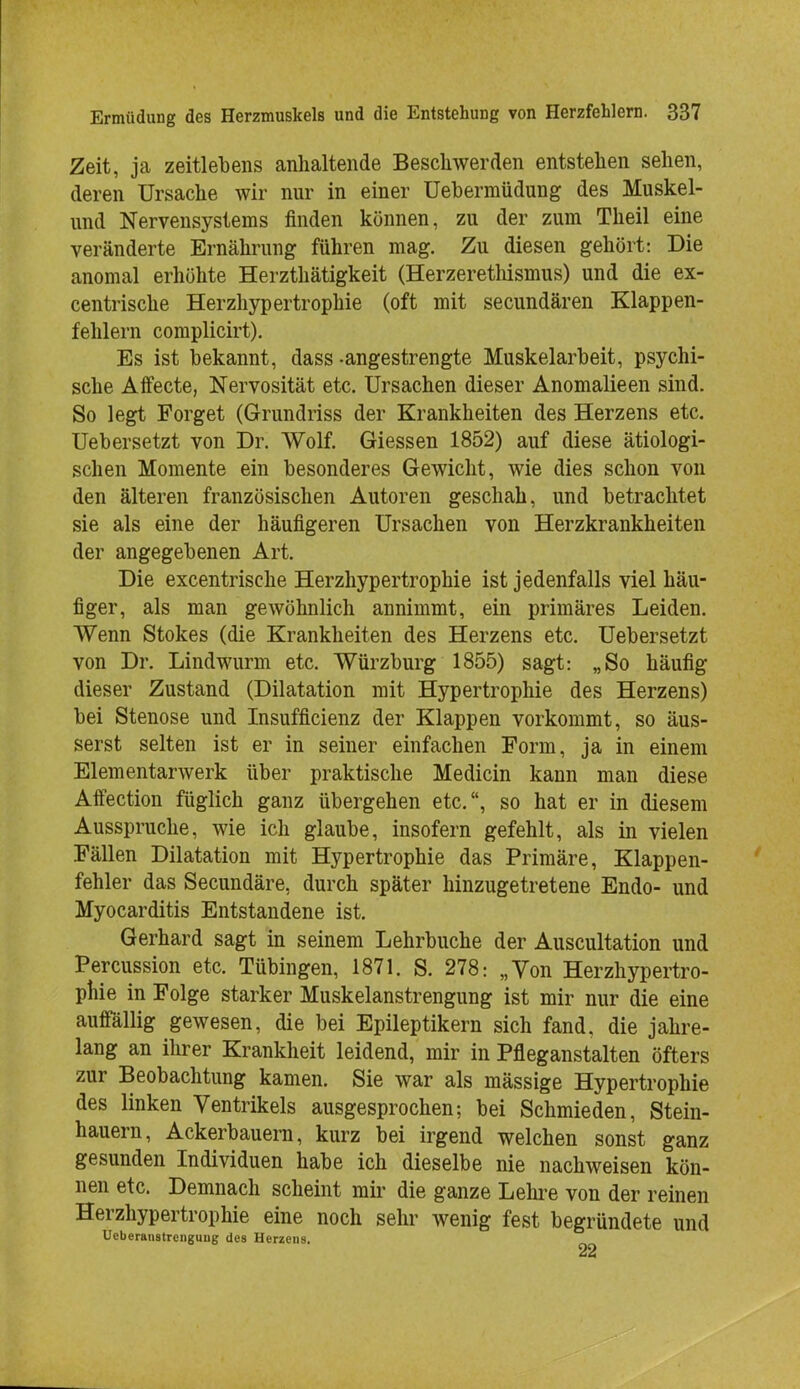 Zeit, ja zeitlebens anhaltende Beschwerden entstehen sehen, deren Ursache wir nur in einer Uebermüdung des Muskel- und Nervensystems finden können, zu der zum Theil eine veränderte Ernährung führen mag. Zu diesen gehört: Die anomal erhöhte Herzthätigkeit (Herzerethismus) und die ex- centrische Herzhypertrophie (oft mit secundären Klappen- fehlern complicirt). Es ist bekannt, dass -angestrengte Muskelarbeit, psychi- sche Affecte, Nervosität etc. Ursachen dieser Anomalieen sind. So legt Forget (Grundriss der Krankheiten des Herzens etc. Uebersetzt von Dr. Wolf. Giessen 1852) auf diese ätiologi- schen Momente ein besonderes Gewicht, wie dies schon von den älteren französischen Autoren geschah, und betrachtet sie als eine der häufigeren Ursachen von Herzkrankheiten der angegebenen Art. Die excentrische Herzhypertrophie ist jedenfalls viel häu- figer, als man gewöhnlich annimmt, ein primäres Leiden. Wenn Stokes (die Krankheiten des Herzens etc. Uebersetzt von Dr. Lindwurm etc. Würzburg 1855) sagt: „So häufig dieser Zustand (Dilatation mit Hypertrophie des Herzens) bei Stenose und Insuffizienz der Klappen vorkommt, so äus- serst selten ist er in seiner einfachen Form, ja in einem Elementarwerk über praktische Medicin kann man diese Affection füglich ganz übergehen etc., so hat er in diesem Ausspruche, wie ich glaube, insofern gefehlt, als in vielen Fällen Dilatation mit Hypertrophie das Primäre, Klappen- fehler das Secundäre, durch später hinzugetretene Endo- und Myocarditis Entstandene ist. Gerhard sagt in seinem Lehrbuche der Auscultation und Percussion etc. Tübingen, 1871. S. 278: „Von Herzhypertro- phie in Folge starker Muskelanstrengung ist mir nur die eine auffallig gewesen, die bei Epileptikern sich fand, die jahre- lang an ihrer Krankheit leidend, mir in Pfleganstalten öfters zur Beobachtung kamen. Sie war als mässige Hypertrophie des linken Ventrikels ausgesprochen; bei Schmieden, Stein- hauern, Ackerbauern, kurz bei irgend welchen sonst ganz gesunden Individuen habe ich dieselbe nie nachweisen kön- nen etc. Demnach scheint mir die ganze Lehre von der reinen Herzhypertrophie eine noch sehr wenig fest begründete und Ueberaiistrcnguug des Herzens.