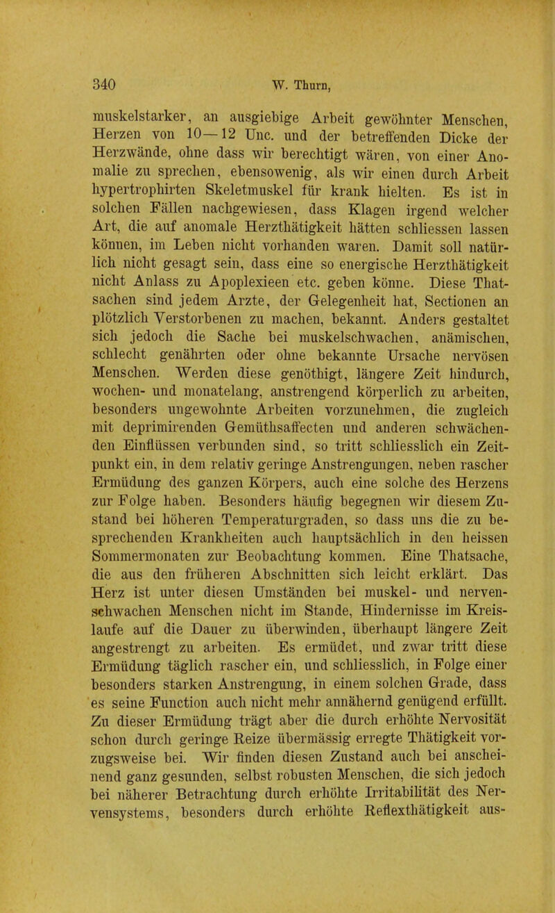 muskelstarker, an ausgiebige Arbeit gewöhnter Menschen, Herzen von 10—12 ünc. und der betreffenden Dicke der Herzwände, ohne dass wir berechtigt wären, von einer Ano- malie zu sprechen, ebensowenig, als wir einen durch Arbeit hypertrophirten Skeletmuskel für krank hielten. Es ist in solchen Fällen nachgewiesen, dass Klagen irgend welcher Art, die auf anomale Herzthätigkeit hätten schliessen lassen können, im Leben nicht vorhanden waren. Damit soll natür- lich nicht gesagt sein, dass eine so energische Herzthätigkeit nicht Anlass zu Apoplexieen etc. geben könne. Diese That- sachen sind jedem Arzte, der Gelegenheit hat, Sectionen an plötzlich Verstorbenen zu machen, bekannt. Anders gestaltet sich jedoch die Sache bei muskelschwachen, anämischen, schlecht genährten oder ohne bekannte Ursache nervösen Menschen. Werden diese genöthigt, längere Zeit hindurch, wochen- und monatelang, anstrengend körperlich zu arbeiten, besonders ungewohnte Arbeiten vorzunehmen, die zugleich mit deprimirenden Gemüthsaffecten und anderen schwächen- den Einflüssen verbunden sind, so tritt schliesslich ein Zeit- punkt ein, in dem relativ geringe Anstrengungen, neben rascher Ermüdung des ganzen Körpers, auch eine solche des Herzens zur Folge haben. Besonders häufig begegnen wir diesem Zu- stand bei höheren Temperaturgraden, so dass uns die zu be- sprechenden Krankheiten auch hauptsächlich in den heissen Sommermonaten zur Beobachtung kommen. Eine Thatsache, die aus den früheren Abschnitten sich leicht erklärt. Das Herz ist unter diesen Umständen bei muskel- und nerven- schwachen Menschen nicht im Stande, Hindernisse im Kreis- laufe auf die Dauer zu überwinden, überhaupt längere Zeit angestrengt zu arbeiten. Es ermüdet, und zwar tritt diese Ermüdung täglich rascher ein, und schliesslich, in Folge einer besonders starken Anstrengung, in einem solchen Grade, dass es seine Function auch nicht mehr annähernd genügend erfüllt. Zu dieser Ermüdung trägt aber die durch erhöhte Nervosität schon durch geringe Reize übermässig erregte Thätigkeit vor- zugsweise bei. Wir finden diesen Zustand auch bei anschei- nend ganz gesunden, selbst robusten Menschen, die sich jedoch bei näherer Betrachtung durch erhöhte Irritabilität des Ner- vensystems, besonders durch erhöhte Refiexthätigkeit aus-