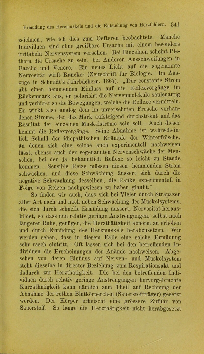 zeichnen, wie ich dies zum Oefteren beobachtete. Manche Individuen sind ohne greifbare Ursache mit einem besonders irritabeln Nervensystem versehen. Bei Einzelnen scheint Ple- thora die Ursache zu sein, bei Anderen Ausschweifungen in Baccho und Venere. Ein neues Licht auf die sogenannte Nervosität wirft Rancke: (Zeitschrift für Biologie. Im Aus- zuge in Schmidts Jahrbüchern. 1867). „Der constante Strom übt einen hemmenden Einfluss auf die Reflexvorgänge im Rückenmark aus, er polarisirt die Nervenmoleküle säulenartig und verhütet so die Bewegungen, welche die Reflexe vermitteln. Er wirkt also analog dem im unversehrten Frosche vorhan- denen Strome, der das Mark aufsteigend durchströmt und das Resultat der einzelnen Muskelströme sein soll. Auch dieser hemmt die Reflexvorgänge. Seine Abnahme ist wahrschein- lich Schuld der idiopathischen Krämpfe der Winterfrösche, an denen sich eine solche auch experimentell nachweisen lässt, ebenso auch der sogenannten Nervenschwäche der Men- schen, bei der ja bekanntlich Reflexe so leicht zu Stande kommen. Sensible Reize müssen diesen hemmenden Strom schwächen, und diese Schwächung äussert sich durch die negative Schwankung desselben, die Ranke experimentell in Folge von Reizen nachgewiesen zu haben glaubt. So finden wir auch, dass sich bei Vielen durch Strapazen aller Art nach und nach neben Schwächung des Muskelsystems, die sich durch schnelle Ermüdung äussert, Nervosität heraus- bildet, so dass nun relativ geringe Anstrengungen, selbst nach längerer Ruhe, genügen, die Herzthätigkeit abnorm zu erhöhen und durch Ermüdung des Herzmuskels herabzusetzen. Wir werden sehen, dass in diesem Falle eine solche Ermüdung sehr rasch eintritt. Oft lassen sich bei den betreffenden In- dividuen die Erscheinungen der Anämie nachweisen. Abge- sehen von deren Einfluss auf Nerven- und Muskelsystem steht dieselbe in directer Beziehung zum Respirationsakt und dadurch zur Herzthätigkeit. Die bei den betreffenden Indi- viduen durch relativ geringe Anstrengungen hervorgebrachte Kurzathmigkeit kann nämlich zum Theil auf Rechnung der Abnahme der rothen Blutkörperchen (Sauerstoffträger) gesetzt werden. Der Körper erheischt eine grössere Zufuhr von Sauerstoff. So lange die Herzthätigkeit nicht herabgesetzt
