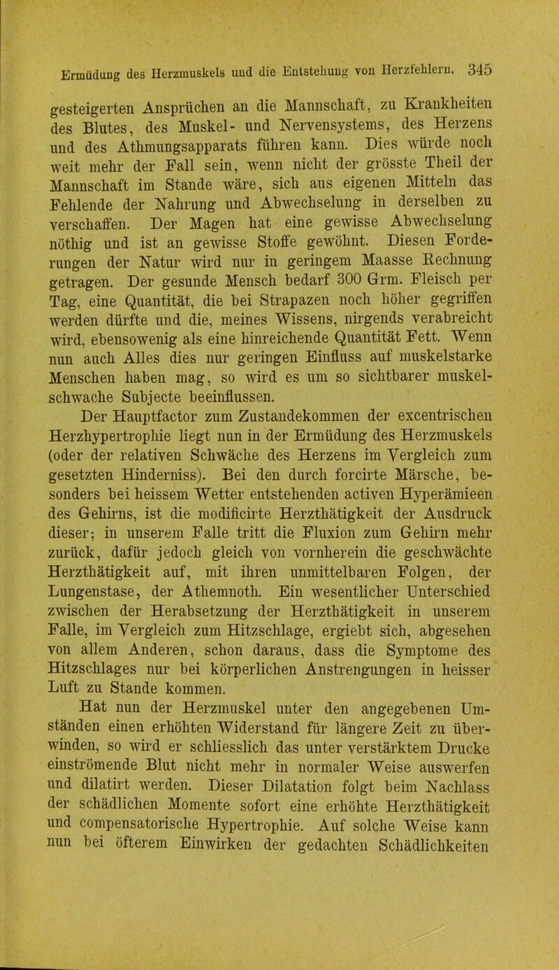 gesteigerten Ansprüchen an die Mannschaft, zu Krankheiten des Blutes, des Muskel- und Nervensystems, des Herzens und des Athmungsapparats führen kann. Dies würde noch weit mehr der Fall sein, wenn nicht der grösste Theil der Mannschaft im Stande wäre, sich aus eigenen Mitteln das Fehlende der Nahrung und Abwechselung in derselben zu verschaffen. Der Magen hat eine gewisse Abwechselung nöthig und ist an gewisse Stoffe gewöhnt. Diesen Forde- rungen der Natur wird nur in geringem Maasse Rechnung getragen. Der gesunde Mensch bedarf 300 Grm. Fleisch per Tag, eine Quantität, die bei Strapazen noch höher gegriffen werden dürfte und die, meines Wissens, nirgends verabreicht wird, ebensowenig als eine hinreichende Quantität Fett. Wenn nun auch Alles dies nur geringen Einfluss auf muskelstarke Menschen haben mag, so wird es um so sichtbarer muskel- schwache Subjecte beeinflussen. Der Hauptfactor zum Zustandekommen der excentrischen Herzhypertrophie liegt nun in der Ermüdung des Herzmuskels (oder der relativen Schwäche des Herzens im Vergleich zum gesetzten Hinderniss). Bei den durch forcirte Märsche, be- sonders bei heissem Wetter entstehenden activen Hyperämieen des Gehirns, ist die modificirte Herzthätigkeit der Ausdruck dieser; in unserem Falle tritt die Fluxion zum Gehirn mehr zurück, dafür jedoch gleich von vornherein die geschwächte Herzthätigkeit auf, mit ihren unmittelbaren Folgen, der Lungenstase, der Athemnoth. Ein wesentlicher Unterschied zwischen der Herabsetzung der Herzthätigkeit in unserem Falle, im Vergleich zum Hitzschlage, ergiebt sich, abgesehen von allem Anderen, schon daraus, dass die Symptome des Hitzschlages nur bei körperlichen Anstrengungen in heisser Luft zu Stande kommen. Hat nun der Herzmuskel unter den angegebenen Um- ständen einen erhöhten Widerstand für längere Zeit zu über- winden, so wird er schliesslich das unter verstärktem Drucke einströmende Blut nicht mehr in normaler Weise auswerfen und dilatirt werden. Dieser Dilatation folgt beim Nachlass der schädlichen Momente sofort eine erhöhte Herzthätigkeit und compensatorische Hypertrophie. Auf solche Weise kann nun bei öfterem Einwirken der gedachten Schädlichkeiten