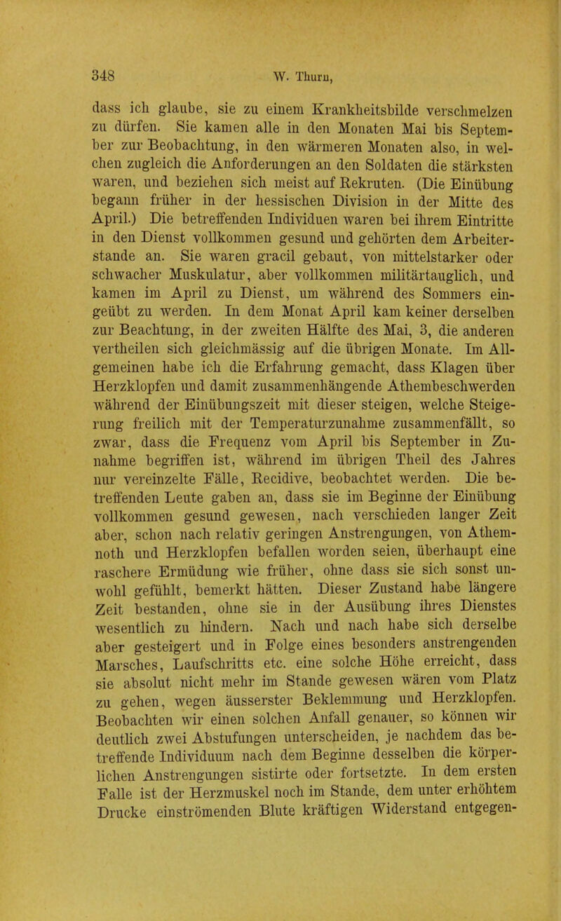 dass ich glaube, sie zu einem Krankheitsbilde verschmelzen zu dürfen. Sie kamen alle in den Monaten Mai bis Septem- ber zur Beobachtung, in den wärmeren Monaten also, in wel- chen zugleich die Anforderungen an den Soldaten die stärksten waren, und beziehen sich meist auf Rekruten. (Die Einübung begann früher in der hessischen Division in der Mitte des April.) Die betreffenden Individuen waren bei ihrem Eintritte in den Dienst vollkommen gesund und gehörten dem Arbeiter- stande an. Sie waren gracil gebaut, von mittelstarker oder schwacher Muskulatur, aber vollkommen militärtauglich, und kamen im April zu Dienst, um während des Sommers ein- geübt zu werden. In dem Monat April kam keiner derselben zur Beachtung, in der zweiten Hälfte des Mai, 3, die anderen vertheilen sich gleichmässig auf die übrigen Monate. Im All- gemeinen habe ich die Erfahrung gemacht, dass Klagen über Herzklopfen und damit zusammenhängende Atembeschwerden während der Einübungszeit mit dieser steigen, welche Steige- rung freilich mit der Temperaturzunahme zusammenfällt, so zwar, dass die Frequenz vom April bis September in Zu- nahme begriffen ist, während im übrigen Theil des Jahres nur vereinzelte Fälle, Recidive, beobachtet werden. Die be- treffenden Leute gaben an, dass sie im Beginne der Einübung vollkommen gesund gewesen, nach verschieden langer Zeit aber, schon nach relativ geringen Anstrengungen, von Athem- noth und Herzklopfen befallen worden seien, überhaupt eine raschere Ermüdung wie früher, ohne dass sie sich sonst un- wohl gefühlt, bemerkt hätten. Dieser Zustand habe längere Zeit bestanden, ohne sie in der Ausübung ihres Dienstes wesentlich zu hindern. Nach und nach habe sich derselbe aber gesteigert und in Folge eines besonders anstrengenden Marsches, Laufschritts etc. eine solche Höhe erreicht, dass sie absolut nicht mehr im Stande gewesen wären vom Platz zu gehen, wegen äusserster Beklemmung und Herzklopfen. Beobachten wir einen solchen Anfall genauer, so können wir deutlich zwei Abstufungen unterscheiden, je nachdem das be- treffende Individuum nach dem Beginne desselben die körper- lichen Anstrengungen sistirte oder fortsetzte. In dem ersten Falle ist der Herzmuskel noch im Stande, dem unter erhöhtem Drucke einströmenden Blute kräftigen Widerstand entgegen-