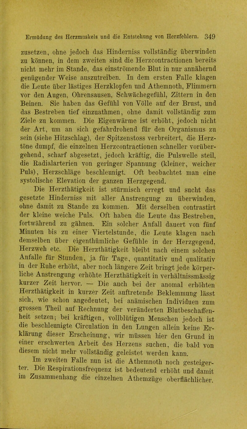 zusetzen, ohne jedoch das Hinderniss vollständig überwinden zu können, in dem zweiten sind die Herzcontractionen bereits nicht mehr im Stande, das einströmende Blut in nur annähernd genügender Weise auszutreiben. In dem ersten Falle klagen die Leute über lästiges Herzklopfen und Athemnoth, Flimmern vor den Augen, Ohrensausen, Schwächegefühl, Zittern in den Beinen. Sie haben das Gefühl von Völle auf der Brust, und das Bestreben tief einzuathmen, ohne damit vollständig zum Ziele zu kommen. Die Eigenwärme ist erhöht, jedoch nicht der Art, um an sich gefahrdrohend für den Organismus zu sein (siehe Hitzschlag), der Spitzenstoss verbreitert, die Herz- töne dumpf, die einzelnen Herzcontractionen schneller vorüber- gehend, scharf abgesetzt, jedoch kräftig, die Pulswelle steil, die Radialarterien von geringer Spannung (kleiner, weicher Puls), Herzschläge beschleunigt. Oft beobachtet man eine systolische Elevation der ganzen Herzgegend. Die Herzthätigkeit ist stürmisch erregt und sucht das gesetzte Hinderniss mit aller Anstrengung zu überwinden, ohne damit zu Stande zu kommen. Mit derselben contrastirt der kleine weiche Puls. Oft haben die Leute das Bestreben, fortwährend zu gähnen. Ein solcher Anfall dauert von fünf Minuten bis zu einer Viertelstunde, die Leute klagen nach demselben über eigenthümliche Gefühle in der Herzgegend, Herzweh etc. Die Herzthätigkeit bleibt nach einem solchen Anfalle für Stunden, ja für Tage, quantitativ und qualitativ in der Ruhe erhöht, aber noch längere Zeit bringt jede körper- liche Anstrengung erhöhte Herzthätigkeit in verhältnissmässig kurzer Zeit hervor. — Die auch bei der anomal erhöhten Herzthätigkeit in kurzer Zeit auftretende Beklemmung lässt sich, wie schon angedeutet, bei anämischen Individuen zum grossen Theil auf Rechnung der veränderten Blutbeschaffen- heit setzen; bei kräftigen, vollblütigen Menschen jedoch ist die beschleunigte Circulation in den Lungen allein keine Er- klärung dieser Erscheinung, wir müssen hier den Grund in einer erschwerten Arbeit des Herzens suchen, die bald von diesem nicht mehr vollständig geleistet werden kann. Im zweiten Falle nun ist die Athemnoth noch gesteiger- ter. Die Respirationsfrequenz ist bedeutend erhöht und damit im Zusammenhang die einzelnen Athemzüge oberflächlicher.