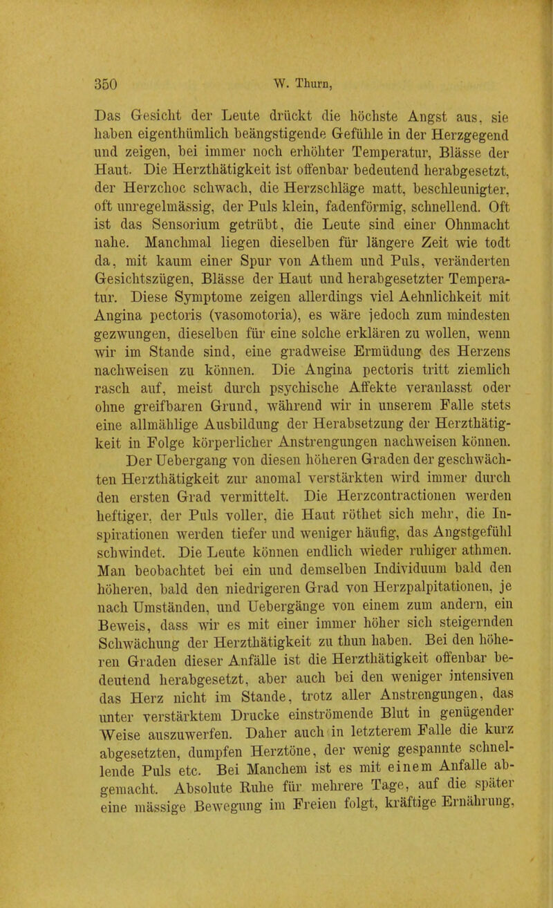 Das Gesicht der Leute drückt die höchste Angst aus, sie haben eigenthümlich beängstigende Gefühle in der Herzgegend und zeigen, bei immer noch erhöhter Temperatur, Blässe der Haut. Die Herzthätigkeit ist offenbar bedeutend herabgesetzt, der Herzchoc schwach, die Herzschläge matt, beschleunigter, oft unregelmässig, der Puls klein, fadenförmig, schnellend. Oft ist das Sensorium getrübt, die Leute sind einer Ohnmacht nahe. Manchmal liegen dieselben für längere Zeit wie todt da, mit kaum einer Spur von Athem und Puls, veränderten Gesichtszügen, Blässe der Haut und herabgesetzter Tempera- tur. Diese Symptome zeigen allerdings viel Aehnlichkeit mit Angina pectoris (vasomotoria), es wäre jedoch zum mindesten gezwungen, dieselben für eine solche erklären zu wollen, wenn wir im Stande sind, eine gradweise Ermüdung des Herzens nachweisen zu können. Die Angina pectoris tritt ziemlich rasch auf, meist durch psychische Affekte veranlasst oder ohne greifbaren Grund, während wir in unserem Falle stets eine allmählige Ausbildung der Herabsetzung der Herzthätig- keit in Folge körperlicher Anstrengungen nachweisen können. Der Uebergang von diesen höheren Graden der geschwäch- ten Herzthätigkeit zur anomal verstärkten wird immer durch den ersten Grad vermittelt. Die Herzcontractionen werden heftiger, der Puls voller, die Haut röthet sich mehr, die In- spirationen werden tiefer und weniger häufig, das Angstgefühl schwindet. Die Leute können endlich wieder ruhiger athmen. Man beobachtet bei ein und demselben Individuum bald den höheren, bald den niedrigeren Grad von Herzpalpitationen, je nach Umständen, und Uebergänge von einem zum andern, ein Beweis, dass wir es mit einer immer höher sich steigernden Schwächung der Herzthätigkeit zu thun haben. Bei den höhe- ren Graden dieser Anfälle ist die Herzthätigkeit offenbar be- deutend herabgesetzt, aber auch bei den weniger intensiven das Herz nicht im Stande, trotz aller Anstrengungen, das unter verstärktem Drucke einströmende Blut in genügender Weise auszuwerfen. Daher auch in letzterem Falle die kurz abgesetzten, dumpfen Herztöne, der wenig gespannte schnel- lende Puls etc. Bei Manchem ist es mit einem Anfalle ab- gemacht. Absolute Ruhe für mehrere Tage, auf die später eine mässige Bewegung im Freien folgt, kräftige Ernährung.