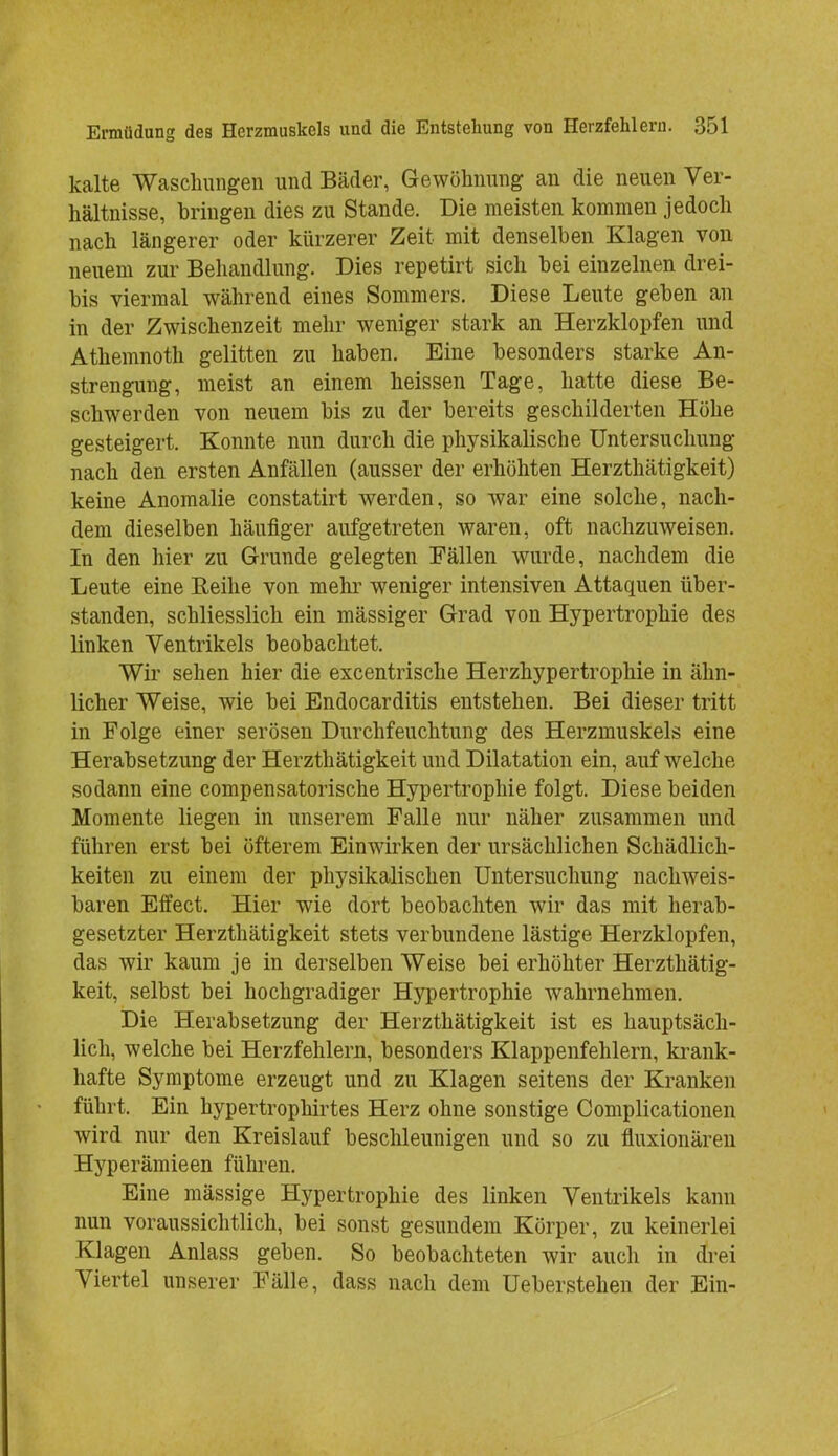 kalte Waschungen und Bäder, Gewöhnung an die neuen Ver- hältnisse, bringen dies zu Stande. Die meisten kommen jedoch nach längerer oder kürzerer Zeit mit denselben Klagen von neuem zur Behandlung. Dies repetirt sich bei einzelnen drei- bis viermal während eines Sommers. Diese Leute geben an in der Zwischenzeit mehr weniger stark an Herzklopfen und Athemnoth gelitten zu haben. Eine besonders starke An- strengung, meist an einem heissen Tage, hatte diese Be- schwerden von neuem bis zu der bereits geschilderten Höhe gesteigert. Konnte nun durch die physikalische Untersuchung nach den ersten Anfällen (ausser der erhöhten Herzthätigkeit) keine Anomalie constatirt werden, so war eine solche, nach- dem dieselben häufiger aufgetreten waren, oft nachzuweisen. In den hier zu Grunde gelegten Fällen wurde, nachdem die Leute eine Reihe von mehr weniger intensiven Attaquen über- standen, schliesslich ein mässiger Grad von Hypertrophie des linken Ventrikels beobachtet. Wir sehen hier die excentrische Herzhypertrophie in ähn- licher Weise, wie bei Endocarditis entstehen. Bei dieser tritt in Folge einer serösen Durchfeuchtung des Herzmuskels eine Herabsetzung der Herzthätigkeit und Dilatation ein, auf welche sodann eine compensatorische Hypertrophie folgt. Diese beiden Momente liegen in unserem Falle nur näher zusammen und führen erst bei öfterem Einwirken der ursächlichen Schädlich- keiten zu einem der physikalischen Untersuchung nachweis- baren Effect. Hier wie dort beobachten wir das mit herab- gesetzter Herzthätigkeit stets verbundene lästige Herzklopfen, das wir kaum je in derselben Weise bei erhöhter Herzthätig- keit, selbst bei hochgradiger Hypertrophie wahrnehmen. Die Herabsetzung der Herzthätigkeit ist es hauptsäch- lich, welche bei Herzfehlern, besonders Klappenfehlern, krank- hafte Symptome erzeugt und zu Klagen seitens der Kranken führt. Ein hypertrophirtes Herz ohne sonstige Complicationen wird nur den Kreislauf beschleunigen und so zu fluxionären Hyperämieen führen. Eine mässige Hypertrophie des linken Ventrikels kann nun voraussichtlich, bei sonst gesundem Körper, zu keinerlei Klagen Anlass geben. So beobachteten wir auch in drei Viertel unserer Fälle, dass nach dem Ueberstehen der Ein-