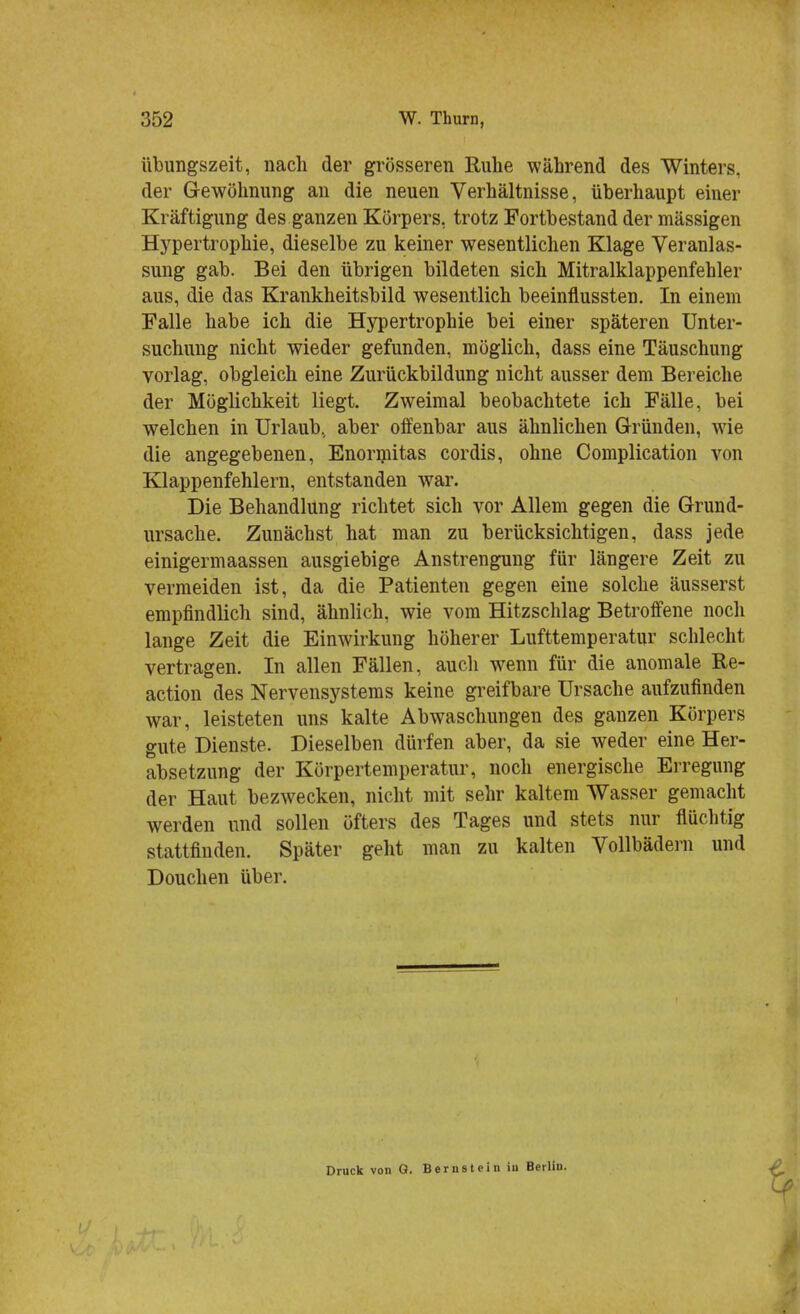 Übungszeit, nach der grösseren Ruhe während des Winters, der Gewöhnung an die neuen Verhältnisse, überhaupt einer Kräftigung des ganzen Körpers, trotz Fortbestand der mässigen Hypertrophie, dieselbe zu keiner wesentlichen Klage Veranlas- sung gab. Bei den übrigen bildeten sich Mitralklappenfehler aus, die das Krankheitsbild wesentlich beeinflussten. In einem Falle habe ich die Hypertrophie bei einer späteren Unter- suchung nicht wieder gefunden, möglich, dass eine Täuschung vorlag, obgleich eine Zurückbildung nicht ausser dem Bereiche der Möglichkeit liegt. Zweimal beobachtete ich Fälle, bei welchen in Urlaub., aber offenbar aus ähnlichen Gründen, wie die angegebenen, Enormitas cordis, ohne Complication von Klappenfehlern, entstanden war. Die Behandlung richtet sich vor Allem gegen die Grund- ursache. Zunächst hat man zu berücksichtigen, dass jede einigermaassen ausgiebige Anstrengung für längere Zeit zu vermeiden ist, da die Patienten gegen eine solche äusserst empfindlich sind, ähnlich, wie vom Hitzschlag Betroffene noch lange Zeit die Einwirkung höherer Lufttemperatur schlecht vertragen. In allen Fällen, auch wenn für die anomale Re- action des Nervensystems keine greifbare Ursache aufzufinden war, leisteten uns kalte Abwaschungen des ganzen Körpers gute Dienste. Dieselben dürfen aber, da sie weder eine Her- absetzung der Körpertemperatur, noch energische Erregung der Haut bezwecken, nicht mit sehr kaltem Wasser gemacht werden und sollen öfters des Tages und stets nur flüchtig stattfinden. Später geht man zu kalten Vollbädern und Douchen über. Druck von Q. Bernstein in Berlin.