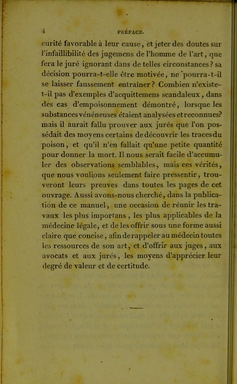 curité favorable à leur cause, et jeter des doutes sur l'infaillibilité des jugemens de l'homme de l'art, que fera le juré ignorant dans de telles circonstances ? sa décision pourra-t-elle être motivée, ne pourra-t-il se laisser faussement entraîner ? Combien n'existe- t-il pas d'exemples d'acquittemens scandaleux, dans des cas d'empoisonnement démontré, lorsque les substances vénéneuses étaient analysées etreconnues? mais il aurait fallu prouver aux jurés que l'on pos- sédait des moyens certains de découvrir les traces du poison, et qu'il n'en fallait qu'une petite quantité pour donner la mort. Il nous serait facile d'accumu- ler des observations semblables, mais ces vérités, que nous voulions seulement faire pressentir, trou- veront leurs preuves dans toutes les pages de cet ouvrage. Aussi avons-nous cherché, dans la publica- tion de ce manuel, une occasion de réunir les tra- vaux les plus importans , les plus applicables de la médecine légale, et de les offrir sous une forme aussi claire que concise, afin de rappeler au médecin toutes les ressources de son art, et d'offrir aux juges, aux avocats et aux jurés, les moyens d'apprécier leur degré de valeur et de certitude.