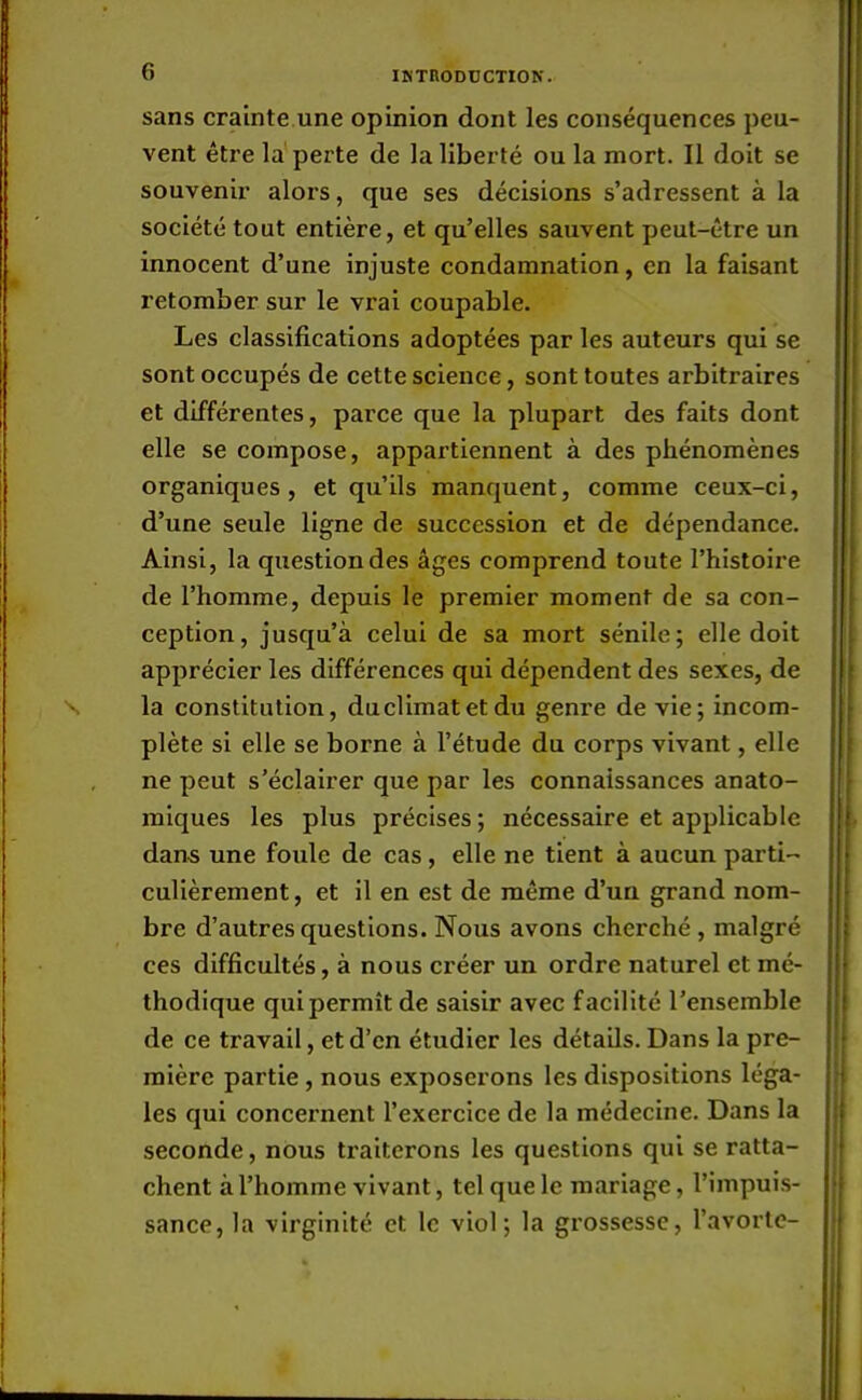 sans crainte une opinion dont les conséquences peu- vent être la perte de la liberté ou la mort. Il doit se souvenir alors, que ses décisions s'adressent à la société tout entière, et qu'elles sauvent peut-être un innocent d'une injuste condamnation, en la faisant retomber sur le vrai coupable. Les classifications adoptées par les auteurs qui se sont occupés de cette science, sont toutes arbitraires et différentes, parce que la plupart des faits dont elle se compose, appartiennent à des phénomènes organiques, et qu'ils manquent, comme ceux-ci, d'une seule ligne de succession et de dépendance. Ainsi, la question des âges comprend toute l'histoire de l'homme, depuis le premier moment de sa con- ception, jusqu'à celui de sa mort sénile; elle doit apprécier les différences qui dépendent des sexes, de la constitution, duclimatetdu genre de vie; incom- plète si elle se borne à l'étude du corps vivant, elle ne peut s'éclairer que par les connaissances anato- miques les plus précises; nécessaire et applicable dans une foule de cas, elle ne tient à aucun parti- culièrement, et il en est de même d'un grand nom- bre d'autres questions. Nous avons cherché , malgré ces difficultés, à nous créer un ordre naturel et mé- thodique qui permît de saisir avec facilité l'ensemble de ce travail, et d'en étudier les détails. Dans la pre- mière partie , nous exposerons les dispositions léga- les qui concernent l'exercice de la médecine. Dans la seconde, nous traiterons les questions qui se ratta- chent à l'homme vivant, tel que le mariage, l'impuis- sance, la virginité et le viol; la grossesse, l'avorte-