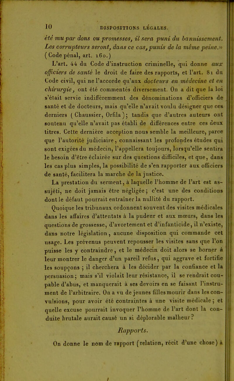 été mu par dons ou promesses, il sera puni du bannissement. Les corrupteurs seront, dans ce cas, punis de la même peine.» ( Code pénal, art. 160.) L'art. 44 du Code d'instruction criminelle, qui donne aux I officiers de santé le droit de faire des rapports, et l'art. 81 du Code civil, qui ne l'accorde qu'aux docteurs en médecine et en chirurgie, ont été commentés diversement. On a dit que la loi s'était servie indifféremment des dénominations d'officiers de santé et de docteurs, mais qu'elle n'avait voulu désigner que ces derniers ( Chaussier, Orfila); tandis que d'autres auteurs ont soutenu qu'elle n'avait pas établi de différences entre ces deux titres. Cette dernière acception nous semble la meilleure, parce que l'autorité judiciaire, connaissant les profondes études qui sont exigées du médecin, l'appellera toujours, lorsqu'elle sentira le besoin d'être éclairée sur des questions difficiles, et que, dans les cas plus simples, la possibilité de s'en rapporter aux officiers de santé, facilitera la marche de la justice. La prestation du serment, à laquelle l'homme de l'art est as- sujéti, ne doit jamais être négligée; c'est une des conditions dont le défaut pourrait entraîner la nullité du rapport. Quoique les tribunaux ordonnent souvent des visites médicales dans les affaires d'attentats à la pudeur et aux mœurs, dans les questions de grossesse, d'avortement et d'infanticide, il n'existe, dans notre législation , aucune disposition qui commande cet usage. Les prévenus peuvent repousser les visites sans que l'on puisse les y contraindre, et le médecin doit alors se borner à leur montrer le danger d'un pareil refus, qui aggrave et fortifie les soupçons ; il cherchera à les décider par la confiance et la persuasion; mais s'il violait leur résistance, il se rendrait cou- pable d'abus, et manquerait à ses devoirs en se faisant l'instru- ment de l'arbitraire. On a vu déjeunes filles mourir dans les con- vulsions, pour avoir été contraintes à une visite médicale ; et quelle excuse pourrait invoquer l'homme de l'art dont la con- duite brutale aurait causé un si déplorable malheur? Rapports. On donne le nom de rapport (relation, récit d'une chose) à