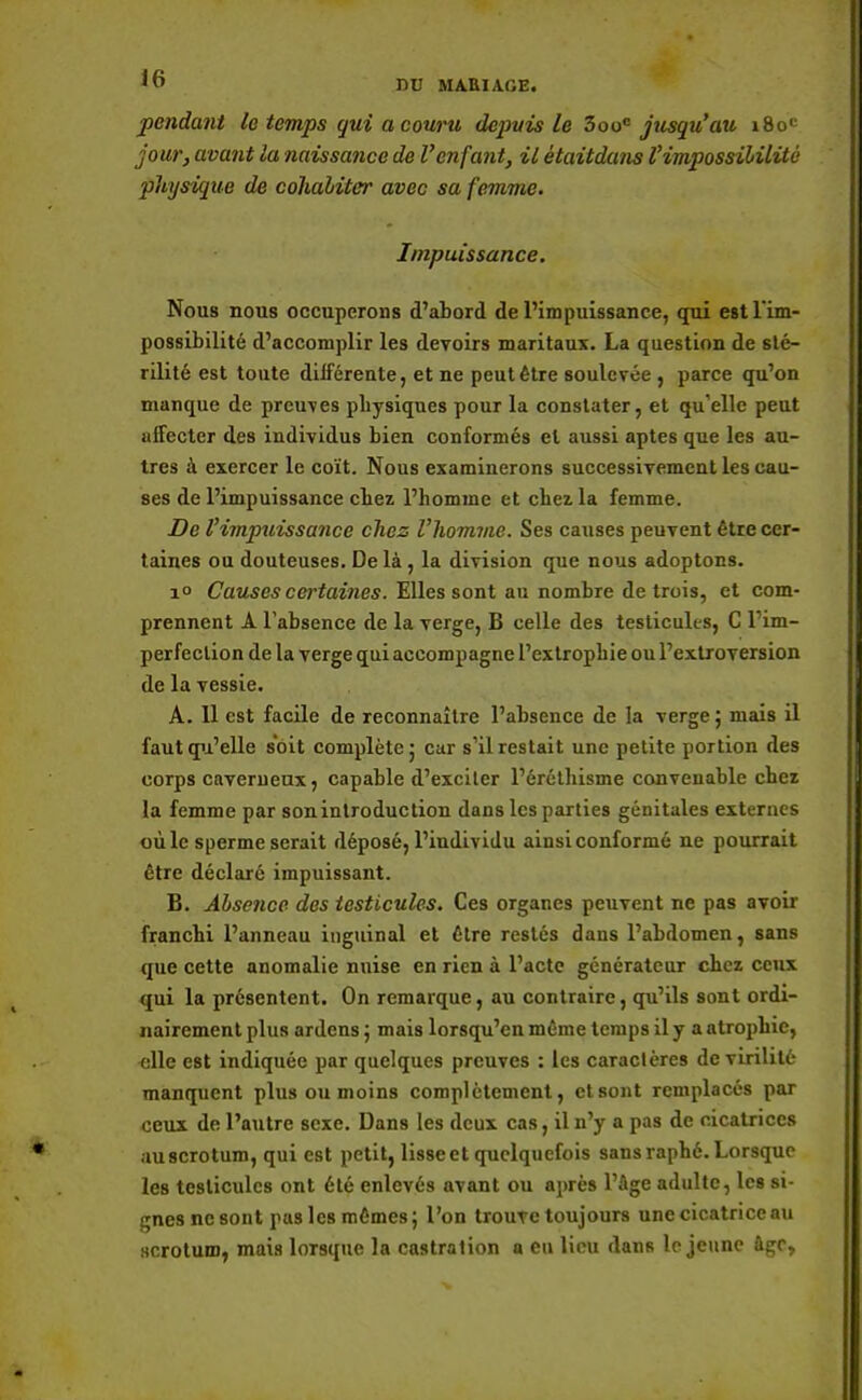 jicndant le temps gui a couru depuis le 3ooc jusqu'au 180' jour, avant la naissance de l'enfant, il ètaitduns l'impossibilité physique de cohabiter avec sa femme. Impuissance. Nous nous occuperons d'abord de l'impuissance, qui est l'im- possibilité d'accomplir les devoirs maritaux. La question de sté- rilité est toute différente, et ne peut être soulevée , parce qu'on manque de preuves physiques pour la constater, et qu'elle peut affecter des individus bien conformés et aussi aptes que les au- tres à exercer le coït. Nous examinerons successivement les cau- ses de l'impuissance chez l'homme et chez la femme. De l'impuissance chez l'homme. Ses causes peuvent être cer- taines ou douteuses. De là , la division que nous adoptons. i° Causes certaines. Elles sont au nombre détruis, et com- prennent A l'absence de la verge, B celle des testicules, C l'im- perfection de la verge qui accompagne l'extrophie ou l'extroversion de la vessie. A. 11 est facile de reconnaître l'absence de la verge 5 mais il faut qu' elle soit complète} car s'il restait une petite portion des corps caverneux, capable d'exciter l'éréthisnie convenable chez la femme par sonintroduction dans les parties génitales externes où le sperme serait déposé, l'individu ainsi conformé ne pourrait être déclaré impuissant. B. Absence des testicules. Ces organes peuvent ne pas avoir franchi l'anneau inguinal et être restés dans l'abdomen, sans que cette anomalie nuise en rien à l'acte générateur chez ceux qui la présentent. On remarque, au contraire, qu'ils sont ordi- nairement plus ardens 5 mais lorsqu'on même temps il y a atrophie, elle est indiquée par quelques preuves : les caractères de virilité manquent plus ou moins complètement, ctsont remplacés par ceux de l'autre sexe. Dans les deux cas, il n'y a pas de cicatrices auscrotum, qui est petit, lisse et quelquefois sans raphé. Lorsque les testicules ont été enlevés avant ou après l'âge adulte, les si- gnes ne sont pus les mêmes; l'on trouve toujours une cicatrice au scrotum, mais lorsque la castration a eu lieu dans le jeune âge,