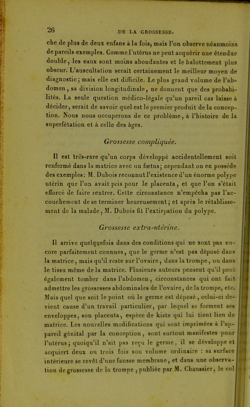 che de plus de deux enfans à la fois, mais l'on observe néanmoins de pareils exemples. Comme l'utérus ne peut acquérir une étendue double, les eaux sont moins abondantes et le balottement plus obscur. L'auscultation serait certainement le meilleur moyen de diagnostic ; mais elle est difficile. Le plus grand volume de l'ab- domen, sa division longitudinale, ne donnent que des probabi- lités. La seule question médico-légale qu'un pareil cas laisse à décider, serait de savoir quel est le premier produit de la concep- tion. Nous nous occuperons de ce problème, à l'histoire de la superfétation et à celle des âges. Gi'ossesse compliquée. Il est très-rare qu'un corps développé accidentellement soit renfermé dans la matrice avec un fœtus j cependant on en possède des exemples: M. Dubois reconnut l'existence d'un énorme polype utérin que l'on avait pris pour le placenta, et que l'on s'était efforcé de faife rentrer. Cette circonstance n'empêcha pas l'ac- couchement de se terminer heureusement j et après le rétablisse- ment de la malade, M. Dubois fit l'extirpation du polype. Grossesse extra-utérine. Il arrive quelquefois dans des conditions qui ne sont pas en- core parfaitement connues, que le germe n'est pas déposé dans la matrice, mais qu'il reste sur l'ovaire, dans la trompe , ou dans le tissu même delà matrice. Plusieurs auteurs pensent qu'il peut également tomber dans l'abdomen, circonstances qui ont fait admettre les grossesses abdominales de l'ovaire, de la trompe, etc. Mais quel que soit le point où le germe est déposé , celui-ci de- vient cause d'un travail particulier, par lequel se forment ses enveloppes, son placenta, espèce de kiste qui lui tient lien de matrice. Les nouvelles modifications qui sont imprimées à l'ap- pareil génital par la conception , sont surtout manifestes pour l'utérus; quoiqu'il n'ait pas reçu le germe, il se développe et acquiert deux ou trois fois son volume ordinaire : sa surface intérieure se revêt d'une fausse membrane, et dans une observa- tion de grossesse de la trompe , publiée par M. Chaussier, le vol