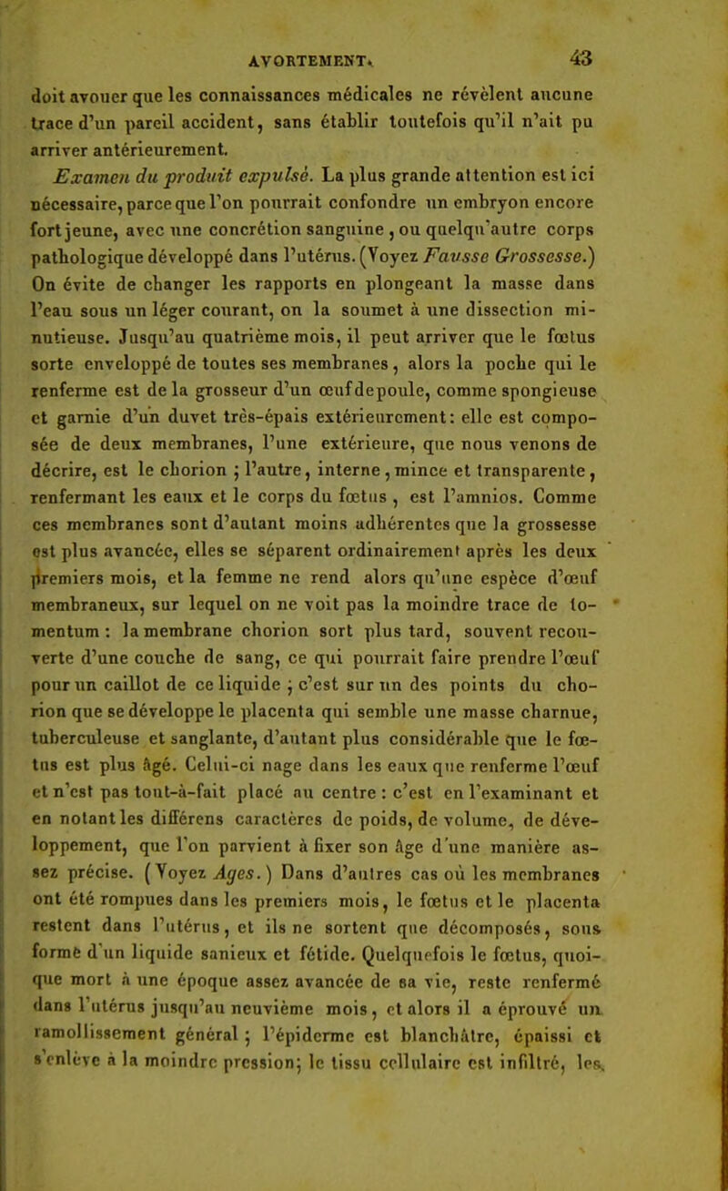 doit avouer que les connaissances médicales ne révèlent aucune trace d'un pareil accident, sans établir toutefois qu'il n'ait pu arriver antérieurement. Examen du produit expulsé. La plus grande attention est ici nécessaire, parce que l'on pourrait confondre un embryon encore fort jeune, avec une concrétion sanguine , ou quelquautre corps patbologique développé dans l'utérus. (Yoyez Favsse Grossesse.) On évite de changer les rapports en plongeant la masse dans l'eau sous un léger courant, on la soumet à une dissection mi- nutieuse. Jusqu'au quatrième mois, il peut arriver que le fœtus sorte enveloppé de toutes ses membranes , alors la poche qui le renferme est de la grosseur d'un anifdepoule, comme spongieuse et garnie d'un duvet très-épais extérieurement: elle est compo- sée de deux membranes, l'une extérieure, que nous venons de décrire, est le cborion ; l'autre, interne,mince et transparente, renfermant les eaux et le corps du fœtus , est l'amnios. Comme ces membranes sont d'autant moins adhérentes que la grossesse ost plus avancée, elles se séparent ordinairement après les deux premiers mois, et la femme ne rend alors qu'une espèce d'œuf membraneux, sur lequel on ne voit pas la moindre trace de to- mentum : la membrane chorion sort plus tard, souvent recou- verte d'une couche de sang, ce qui pourrait faire prendre l'œuf pour un caillot de ce liquide j c'est sur un des points du cho- rion que se développe le placenta qui semble une masse charnue, tuberculeuse et sanglante, d'autant plus considérable que le fœ- tns est plus âgé. Celui-ci nage dans les eaux que renferme l'œuf et n'est pas tout-à-fait placé nu centre : c'est en l'examinant et en notant les difFérens caractères de poids, de volume, de déve- loppement, que l'on parvient à fixer son Age d'une manière as- sez précise. ( Yoyez Ages. ) Dans d'autres cas où les membranes ont été rompues dans les premiers mois, le fœtus et le placenta restent dans l'utérus, et ils ne sortent que décomposés, sou» forme d'un liquide sanieux et fétide. Quelquefois le fœtus, quoi- que mort à une époque assez avancée de sa vie, reste renfermé dans l'utérus jusqu'au neuvième mois , et alors il a éprouvé lia ramollissement général ; l'épiderme est blanchâtre, épaissi et s enlève à la moindre pression; le tissu cellulaire est infiltré, les.