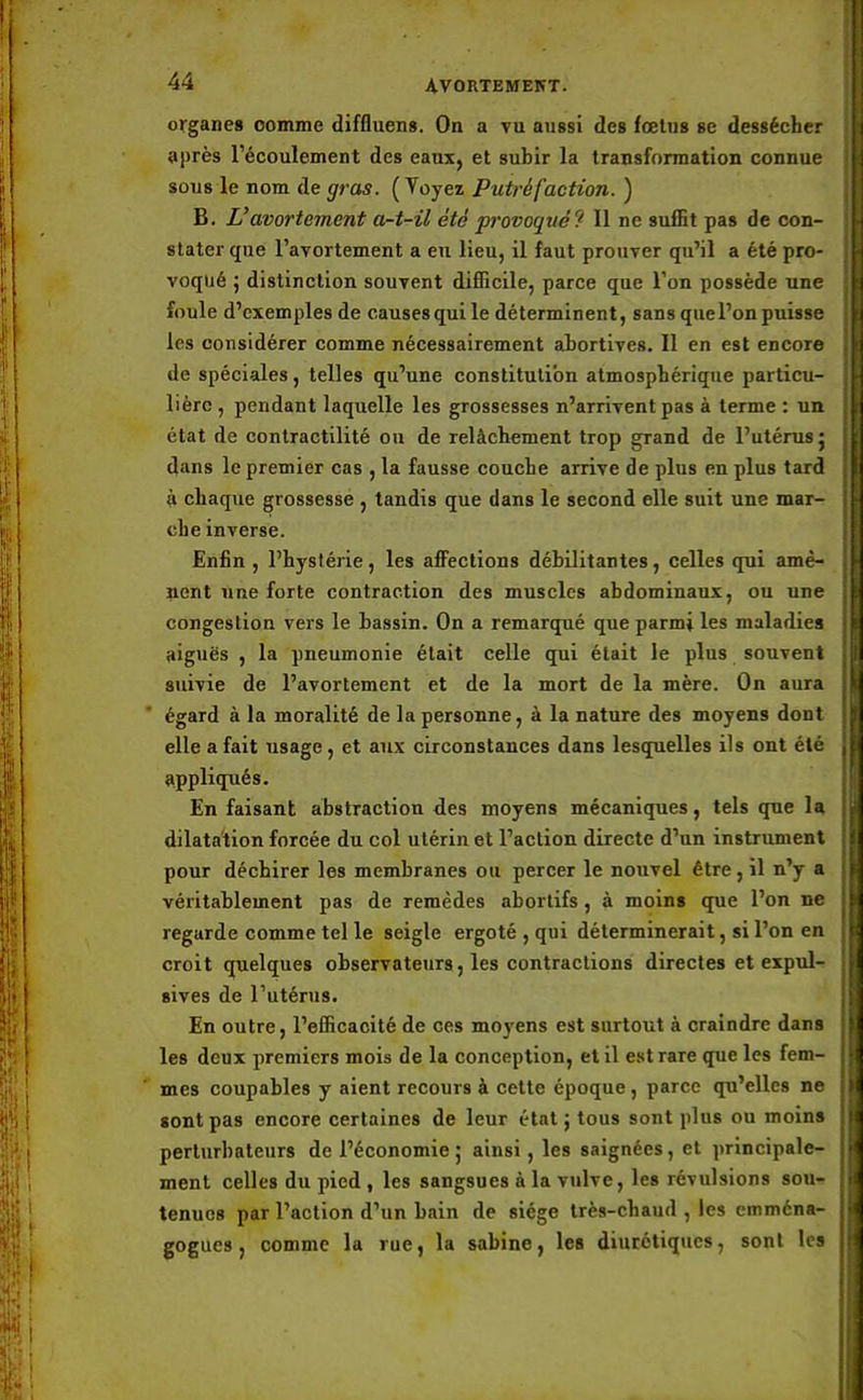 organes comme diffluens. On a vu aussi des fœtus se dessécher après l'écoulement des eaux, et subir la transformation connue sous le nom de gras. ( Yoyez Putréfaction. ) B. L'avortement a-t-il été provoqué? Il ne suffit pas de con- stater que l'avortement a eu lieu, il faut prouver qu'il a été pro- voqué ; distinction souvent difficile, parce que Ton possède une foule d'exemplesde causes qui le déterminent, sans que l'on puisse les considérer comme nécessairement abortives. Il en est encore de spéciales, telles qu'une constitution atmosphérique particu- lière , pendant laquelle les grossesses n'arrivent pas à terme : un état de contractilité ou de relâchement trop grand de l'utérus: dans le premier cas , la fausse couche arrive de plus en plus tard à chaque grossesse , tandis que dans le second elle suit une mar- che inverse. Enfin , l'hystérie, les affections débilitantes, celles qui amè- nent une forte contraction des muscles abdominaux, ou une congestion vers le bassin. On a remarqué que parmi les maladies aiguës , la pneumonie était celle qui était le plus souvent suivie de l'avortement et de la mort de la mère. On aura égard à la moralité de la personne, à la nature des moyens dont elle a fait usage, et aux circonstances dans lesquelles ils ont été appliqués. En faisant abstraction des moyens mécaniques, tels que la dilatation forcée du col utérin et l'action directe d'un instrument pour déchirer les membranes ou percer le nouvel être, il n'y a véritablement pas de remèdes abortifs, à moins que l'on ne regarde comme tel le seigle ergoté , qui déterminerait, si l'on en croit quelques observateurs, les contractions directes et expul- sives de l'utérus. En outre, l'efficacité de ces moyens est surtout à craindre dans les deux premiers mois de la conception, et il est rare que les fem- mes coupables y aient recours à cette époque , parce qu'elles ne sont pas encore certaines de leur état ; tous sont plus ou moins perturbateurs de l'économie ; ainsi, les saignées, et principale- ment celles du pied, les sangsues à la vulve, les révulsions sou- tenues par l'action d'un bain de siège très-chaud , les emména- gogues, comme la rue, la sabine, les diurétiques, sont les