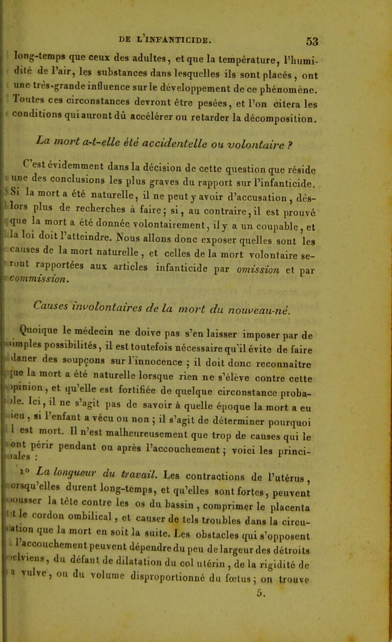 long-temps que ceux des adultes, et que la température, l'humi- chte de l'air, les substances dans lesquelles ils sont placés, ont une très-grande influence sur le développement de ce phénomène. Toutes ces circonstances devront être pesées, et l'on citera les conditions quiaurontdû accélérer ou retarder la décomposition. La mort a-t-elle été accidentelle ou volontaire ? C'est évidemment dans la décision de cette question que réside une des conclusions les plus graves du rapport sur l'infanticide. Si la mort a été naturelle, il ne peut y avoir d'accusation , dès- lors plus de recherches à faire; si, au contraire,il est prouve que la mort a été donnée volontairement, il y a un coupable, et la loi doit l'atteindre. Nous allons donc exposer quelles sont les causes de la mort naturelle , et celles de la mort volontaire se- ront rapportées aux articles infanticide par omission et par commission. Causes involontaires de la mort du nouveau-né. Quoique le médecin ne doive pas s'en laisser imposer par de .«impies possibilités, il est toutefois nécessaire qu'il évite de faire •nlaner des soupçons sur l'innocence ; il doit donc reconnaître «rue la mort a été naturelle lorsque rien ne s'élève contre cette opinion, et qu'elle est fortifiée de quelque circonstance proba- ble. Ici, il ne s'agit pas de savoir à quelle époque la mort a eu i 'eu , si l'enfant a vécu ou non ; il s'agit de déterminer pourquoi I l est mort. Il n'est malheureusement que trop de causes qui le Laies1'1' pendant 0Q aPres Accouchement ; voici les princi- i La longueur du travail. Les contractions de l'utérus, .lorsqu'elles durent long-temps, et qu'elles sont fortes, peuvent mousser la tète contre les os du bassin , comprimer le placenta Wle cordon ombilical, et causer de tels troubles dans la circu- ' ation que la mort en soit la suite. Les obstacles qui s'opposent 1 accouchement peuvent dépendre du peu de largeur des détroits •elv.ens, du défaut de dilatation du col utérin , de la rigidité de I Yulve, ou du volume disproportionné du fœtus; on trouve 5.