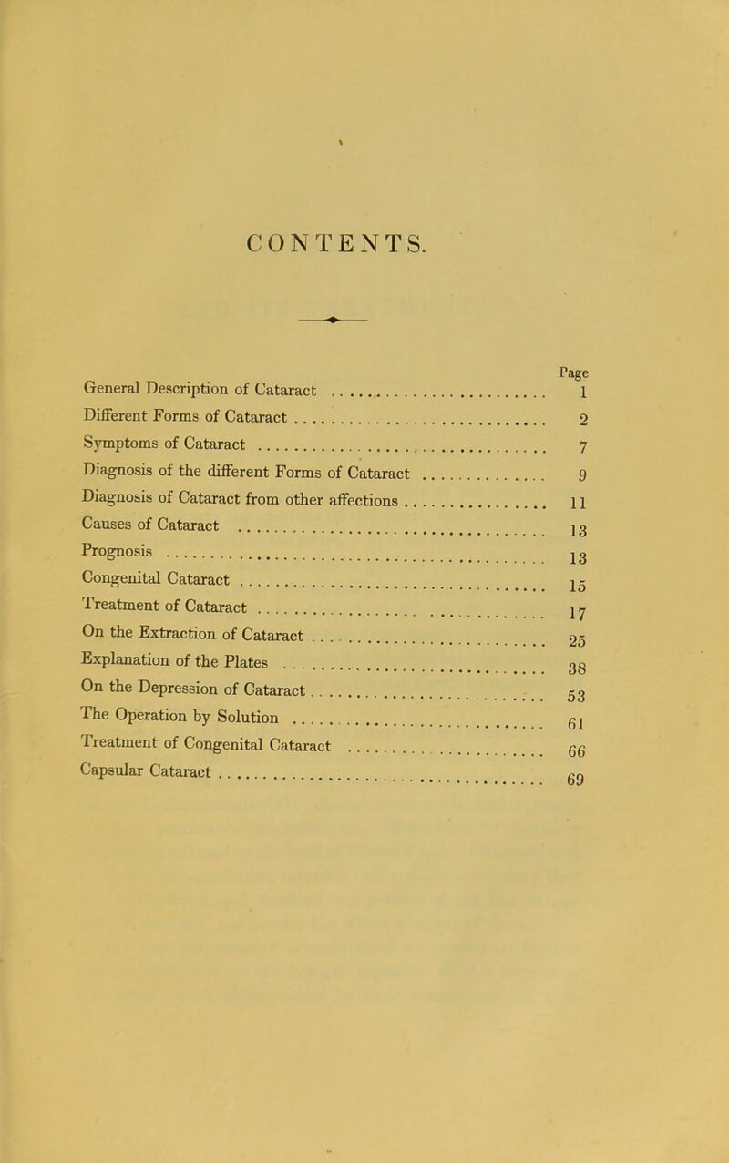 CONTENTS. Page General Description of Cataract 1 Different Forms of Cataract 2 Symptoms of Cataract , 7 Diagnosis of the different Forms of Cataract 9 Diagnosis of Cataract from other affections 11 Causes of Cataract 23 Prognosis jg Congenital Cataract 25 Treatment of Cataract 27 On the Extraction of Cataract 25 Explanation of the Plates 3g On the Depression of Cataract 53 The Operation by Solution g2 Treatment of Congenital Cataract gg Capsular Cataract cq