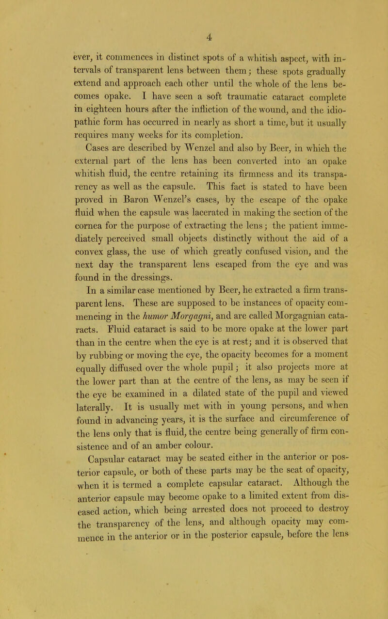 ever, it commences in distinct spots of a wliitisli aspect, with in- tervals of transparent lens between them; these spots gradually extend and approach each other until the whole of the lens be- comes opake. I have seen a soft traumatic cataract complete in eighteen hours after the infhction of the wound, and the idio- pathic form has occurred in nearly as short a time, but it usually requires many weeks for its completion. Cases are described by Wenzel and also by Beer, in which the external part of the lens has been converted into an opake whitish fluid, the centre retaining its firmness and its transpa- rency as well as the capsule. This fact is stated to have been proved in Baron Wenzel's cases, by the escape of the opake fluid when the capsule was lacerated in making the section of the cornea for the purpose of extracting the lens; the patient imme- diately perceived small objects distinctly vnthout the aid of a convex glass, the use of which greatly confused vision, and the next day the transparent lens escaped from the eye and was found in the dressings. In a similar case mentioned by Beer, he extracted a firm trans- parent lens. These are supposed to be instances of opacity com- mencing in the humor Morgagni, and are called Morgagnian cata- racts. Fluid cataract is said to be more opake at the lower part than in the centre when the eye is at rest; and it is observed that by rubbing or moving the eye, the opacity becomes for a moment equally diffused over the whole pupil; it also projects more at the lower part than at the centre of the lens, as may be seen if the eye be examined in a dilated state of the pupil and viewed laterally. It is usually met with in young persons, and when found in advancing years, it is the surface and circumference of the lens only that is fluid, the centre being generally of firm con- sistence and of an amber colour. Capsular cataract may be seated either in the anterior or pos- terior capsule, or both of these parts may be the seat of opacity, when it is termed a complete capsular cataract. Although the anterior capsule may become opake to a limited extent from dis- eased action, which being arrested does not proceed to destroy the transparency of the lens, and although opacity may com- mence in the anterior or in the posterior capsule, before the lens