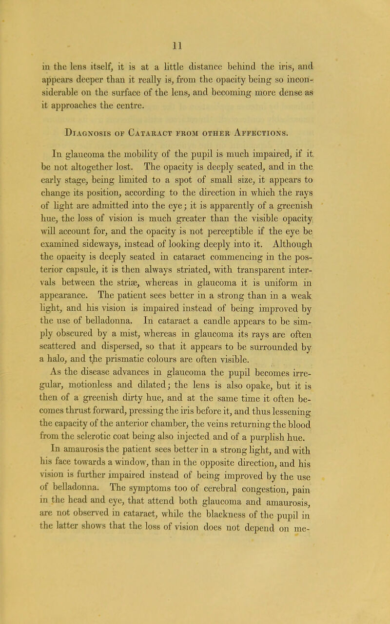 in the lens itself, it is at a little distance behind the iris, and appears deeper than it really is, from the opacity being so incon- siderable on the sm-face of the lens, and becoming more dense as it approaches the centre. Diagnosis of Cataract from other Affections. In glaucoma the mobility of the pupil is much impaired, if it. be not altogether lost. The opacity is deeply seated, and in the early stage, being limited to a spot of small size, it appears to change its position, according to the dii-ection in which the rays of hght are admitted into the eye; it is apparently of a greenish hue, the loss of vision is much greater than the visible opacity will account for, and the opacity is not perceptible if the eye be examined sideways, instead of looking deeply into it. Although the opacity is deeply seated in cataract commencing in the pos- terior capsule, it is then always striated, with transparent inter- vals between the strise, whereas in glaucoma it is uniform in appearance. The patient sees better in a strong than in a weak light, and his vision is impaired instead of being improved by the use of belladonna. In cataract a candle appears to be sim- ply obscui-ed by a mist, whereas in glaucoma its rays are often scattered and dispersed, so that it appears to be suiTounded by a halo, and the prismatic coloui-s ai-e often visible. As the disease advances in glaucoma the pupil becomes ii-re- gular, motionless and dilated; the lens is also opake, but it is then of a gi-eenish dirty hue, and at the same time it often be- comes thrust forward, pressing the iris before it, and thus lessening the capacity of the anterior chamber, the veins retui-ning the blood from the sclerotic coat being also injected and of a pui-plish hue. In amaurosis the patient sees better in a strong hght, and with his face towards a window, than in the opposite direction, and his vision is further impaired instead of being improved by the use of belladonna. The symptoms too of cerebral congestion, pain in the head and eye, that attend both glaucoma and amaurosis, are not observed in cataract, while the blackness of the pupil in the latter shows that the loss of vision does not depend on me-