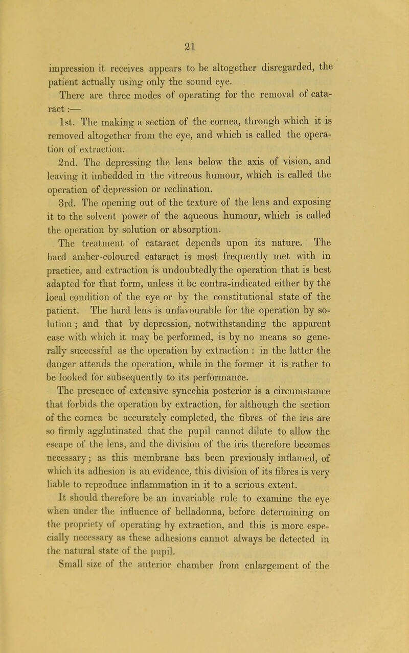 impression it receives appears to be altogether disregarded^ the patient actually using only the sound eye. There are three modes of operating for the removal of cata- ract :— 1st. The making a section of the cornea, through which it is removed altogether from the eye, and which is called the opera- tion of extraction. 2nd. The depressing the lens below the axis of vision, and leaving it imbedded in the vitreous humour, which is called the operation of depression or reclination. 3rd. The opening out of the texture of the lens and exposing it to the solvent power of the aqueous humour, which is called the operation by solution or absorption. The treatment of cataract depends upon its nature. The hard amber-coloured cataract is most frequently met with in practice, and extraction is undoubtedly the operation that is best adapted for that form, unless it be contra-indicated either by the local condition of the eye or by the constitutional state of the patient. The hard lens is rmfavoui'able for the operation by so- lution ; and that by depression, notwithstanding the apparent ease \\ith which it may be performed, is by no means so gene- rally successful as the operation by extraction : in the latter the danger attends the operation, while in the former it is rather to be looked for subsequently to its performance. The presence of extensive synechia posterior is a circumstance that forbids the operation by extraction, for although the section of the cornea be accm-ately completed, the fibres of the iris are so firmly agglutinated that the pupil cannot dilate to allow the escape of the lens, and the division of the iris therefore becomes necessary; as this membrane has been previously inflamed, of which its adhesion is an evidence, this division of its fibres is very liable to reproduce inflammation in it to a serious extent. It should therefore be an invariable rule to examine the eye when under the influence of belladonna, before determining on the propriety of operating by extraction, and this is more espe- cially necessai-y as these adhesions cannot always be detected in the natural state of the pupil. Small size of the anterior chamber from enlargement of the