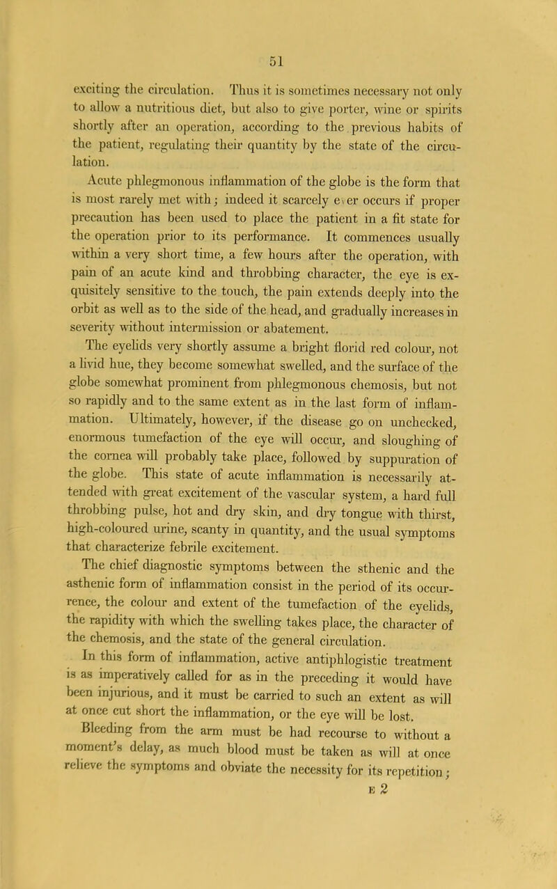 exciting the circulation. Thus it is sometimes necessary not only to allow a nutritious diet, but also to give porter, wine or spirits shortly after an operation, according to the previous habits of the patient, regulating their quantity by the state of the cu'cu- lation. Acute phlegmonous inflammation of the globe is the form that is most rarely met with; indeed it scarcely e>er occurs if proper precaution has been used to place the patient in a fit state for the operation prior to its performance. It commences usually within a veiy short time, a few hours after the operation, witlx pain of an acute kind and throbbing character, the eye is ex- quisitely sensitive to the touch, the pain extends deeply into the orbit as well as to the side of the head, and gradually increases in severity without intermission or abatement. The eyehds very shortly assume a bright florid red coloui', not a hvid hue, they become somewhat swelled, and the surface of the globe somewhat prominent from phlegmonous chemosis, but not so rapidly and to the same extent as in the last form of inflam- mation. Ultimately, however, if the disease go on unchecked, enormous tumefaction of the eye will occur, and sloughing of the cornea vpill probably take place, followed by suppm-ation of the globe. This state of acute inflammation is necessarily at- tended with gi-eat excitement of the vascular system, a hard full throbbing pulse, hot and diy skin, and diy tongue with thii'st, high-coloured urine, scanty in quantity, and the usual symptoms that characterize febrile excitement. The chief diagnostic symptoms between the sthenic and the asthenic form of inflammation consist in the period of its occm- rence, the colour and extent of the tumefaction of the eyelids, the rapidity with which the sweUing takes place, the character of the chemosis, and the state of the general circulation. In this form of inflammation, active antiphlogistic treatment is as imperatively called for as in the preceding it would have been injurious, and it must be carried to such an extent as will at once cut short the inflammation, or the eye will be lost. Bleeding from the arm must be had recourse to without a moment's delay, as much blood must be taken as will at once relieve the symptoms and obviate the necessity for its repetition; E 2