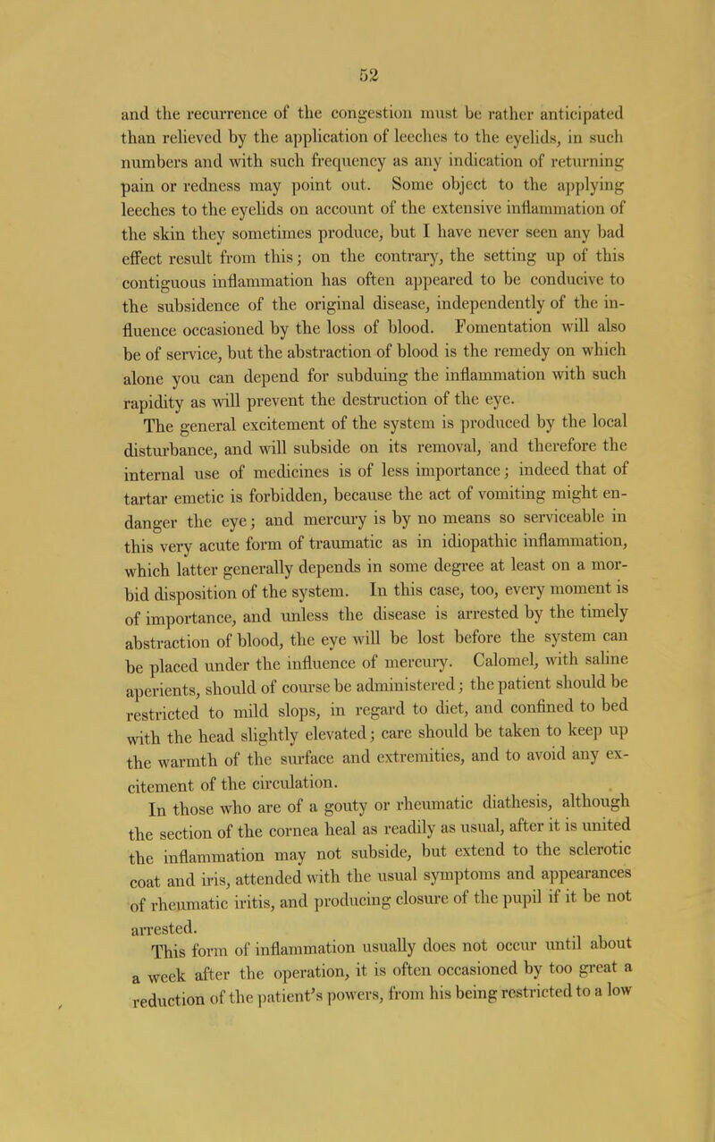 and tlie recurrence of the congestion must be rather anticipated than reUeved by the appHcation of leeches to the eyelids, in such numbers and with such frequency as any indication of returning: pain or redness may point out. Some object to the applying leeches to the eyelids on account of the extensive inflammation of the skin they sometimes produce, but I have never seen any bad effect result from this; on the contrary, the setting up of this contiguous inflammation has often appeared to be conducive to the subsidence of the original disease, independently of the in- fluence occasioned by the loss of blood. Fomentation will also be of service, but the abstraction of blood is the remedy on which alone you can depend for subduing the inflammation vnth such rapidity as will prevent the destruction of the eye. The general excitement of the system is produced by the local disturbance, and will subside on its removal, and therefore the internal use of medicines is of less importance; indeed that of tartar emetic is forbidden, because the act of vomiting might en- danger the eye; and mercmy is by no means so serviceable in this very acute form of traumatic as in idiopathic inflammation, which latter generally depends in some degree at least on a mor- bid disposition of the system. In this case, too, every moment is of importance, and unless the disease is arrested by the timely abstraction of blood, the eye will be lost before the system can be placed under the influence of mercury. Calomel, wth sahne aperients, should of course be administered; the patient should be restricted to mild slops, in regard to diet, and confined to bed with the head slightly elevated; care should be taken to keep up the warmth of the sm-face and extremities, and to avoid any ex- citement of the circulation. In those who are of a gouty or rheumatic diathesis, although the section of the cornea heal as readily as usual, after it is united the inflammation may not subside, but extend to the sclerotic coat and ii-is, attended with the usual symptoms and appearances of rheumatic iritis, and producing closm-e of the pupil if it be not arrested. This form of inflammation usually does not occur until about a week after the operation, it is often occasioned by too great a reduction of the i^atient's powers, from his being restricted to a low