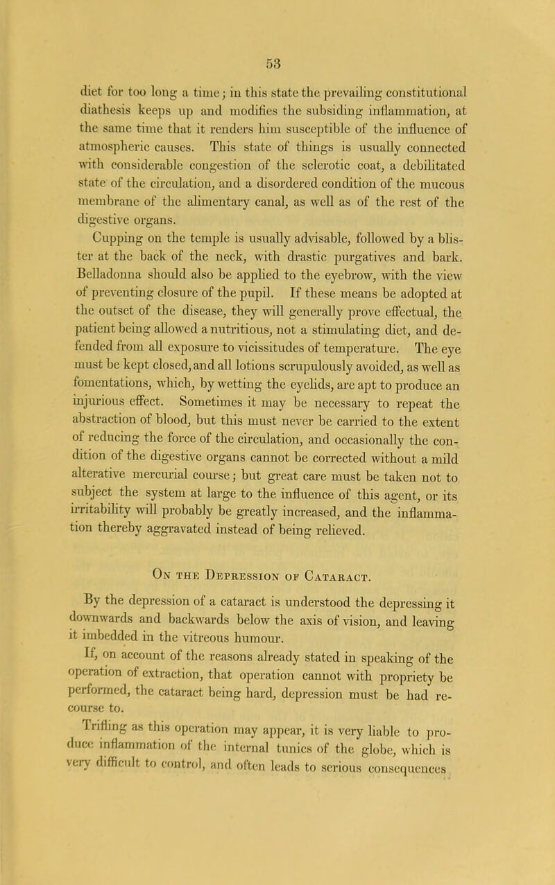 diet for too long a time; in this state the prevaihng constitutional diathesis keeps up and modifies the subsiding inflammation, at the same time that it renders him susceptible of the influence of atmospheric causes. This state of things is usually connected with considerable congestion of the sclerotic coat, a debilitated state of the circulation, and a disordered condition of the mucous membrane of the alimentary canal, as well as of the rest of the digestive organs. Cupping on the temple is usually advisable, followed by a blis- ter at the back of the neck, with di-astic purgatives and bark. Belladonna should also be appHed to the eyebrow, with the view of preventing closure of the pupU. If these means be adopted at the outset of the disease, they will generally prove efiectual, the patient being allowed a nutritious, not a stimulating diet, and de- fended from all exposm-e to vicissitudes of temperatm-e. The eye must be kept closed, and all lotions scrupulously avoided, as well as fomentations, which, by wetting the eyehds, are apt to produce an injm-ious effect. Sometimes it may be necessary to repeat the abstraction of blood, but this must never be carried to the extent of reducing the force of the circulation, and occasionally the con- dition of the digestive organs cannot be corrected without a mild alterative mercm-ial com-se; but great care must be taken not to subject the system at large to the influence of this agent, or its irritabihty will probably be greatly increased, and the inflamma- tion thereby aggravated instead of being reheved. On THE Depression of Cataract. By the depression of a cataract is understood the depressing it do^vnwards and backwards below the axis of vision, and leaving it imbedded in the vitreous humom-. If, on account of the reasons ah-eady stated in speaking of the operation of extraction, that operation cannot with propriety be performed, the cataract being hard, depression must be had re- cour.se to. Tnflmg as this operation may appear, it is very liable to pro- duce inflammation of the internal tunics of the globe, which is very difficult to control, and often leads to serious consequences