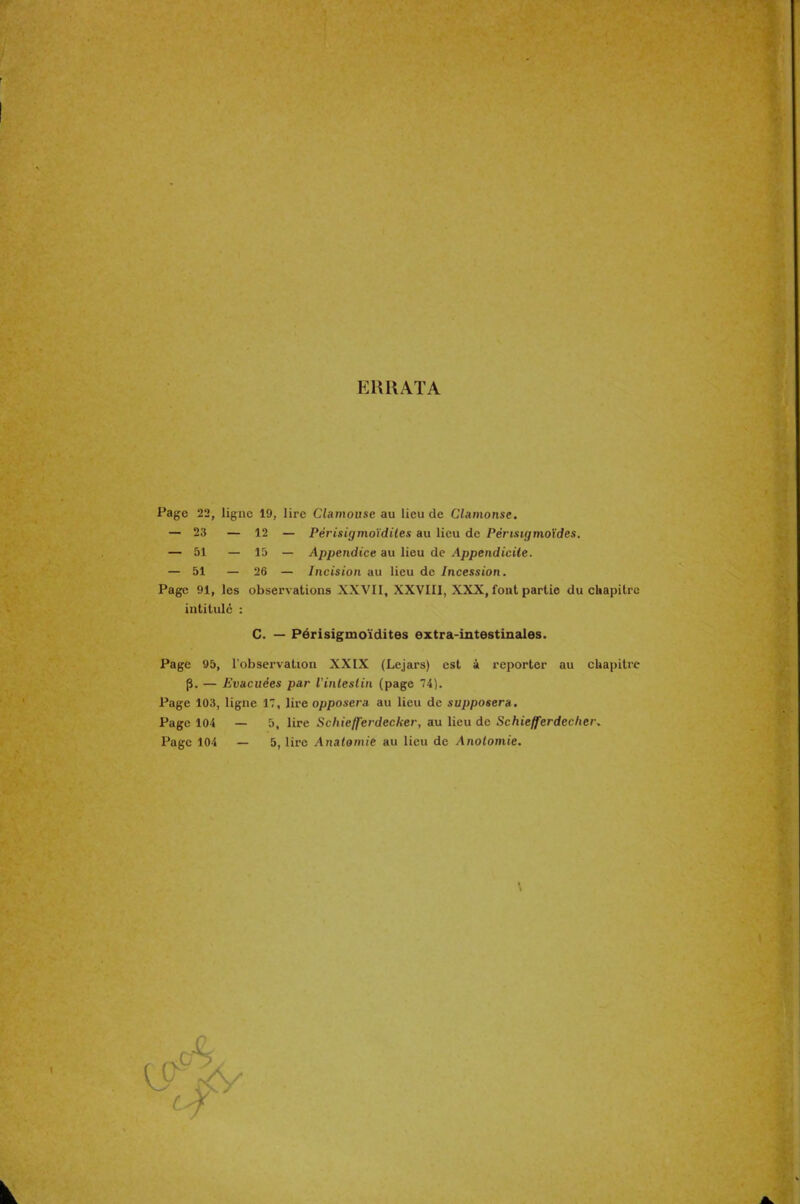 ERRATA Page 22, ligne 19, lire Clamousc au lieu de Clamonse. — 23 — 12 — Périsigmoïdiles au lieu de Périsigmoïdes. — 51 — 15 — Appendice au lieu de Appendicite. — 51 — 26 — Incision au lieu de Incession. Page 91, les observations XXVII, XXVIII, XXX, font partie du chapitre Page 95, l'observation XXIX (Lejars) est a reporter au chapitre p. — Evacuées par ïinleslin (page 74). Page 103, ligne 17, lire opposera au lieu de supposera. Page 104 — 5, lire Schiefferdecker, au lieu de Schiefferdecher. Page 104 — 5, lire Anatomie au lieu de Anolomie. intitulé : C. — Périsigmoïdites extra-intestinales.