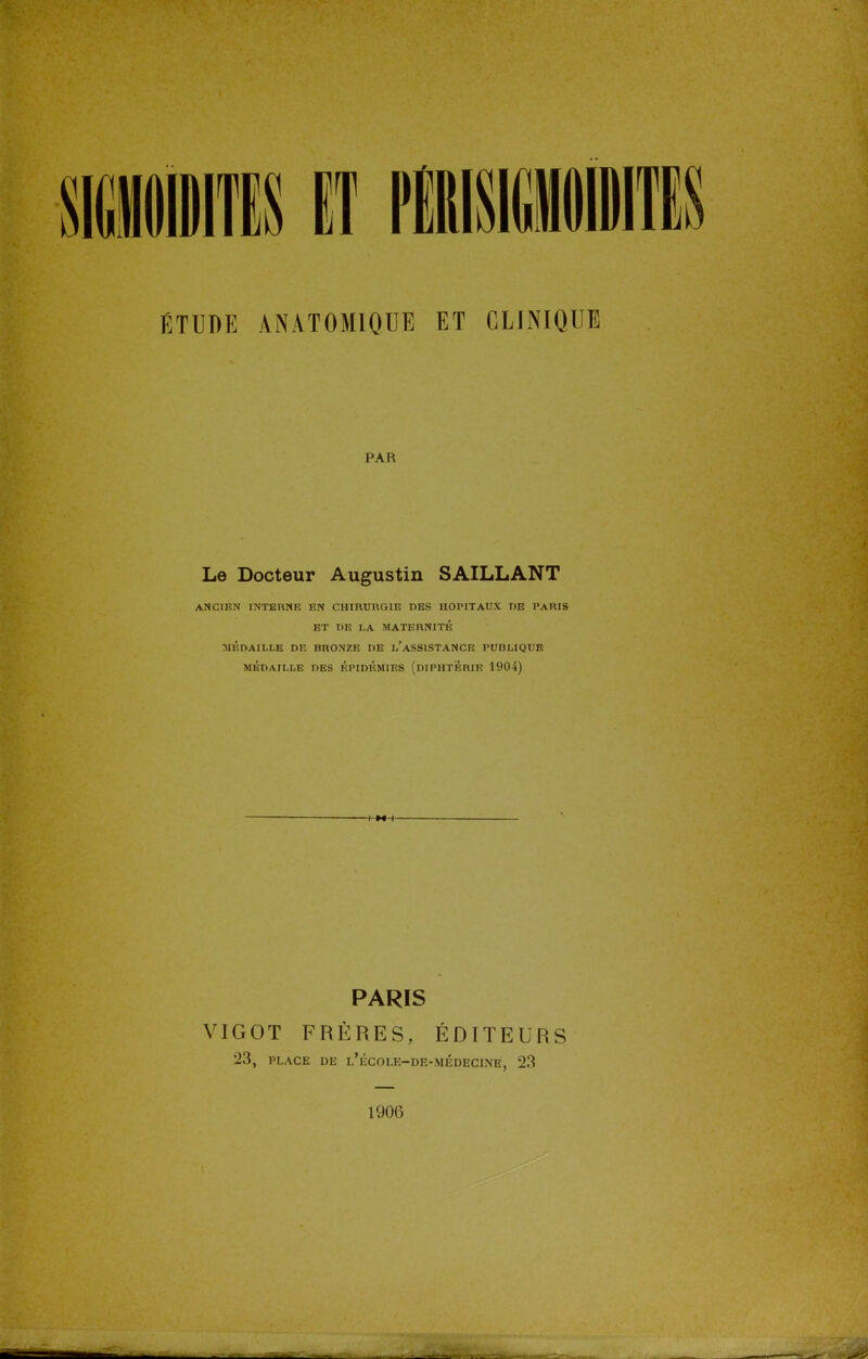 ÉTUDE ANAT0M1QUE ET CLINIQUE PAR Le Docteur Augustin SAILLANT ANCIEN INTERNE EN CHIRURGIE DES HOPITAUX DE PARIS ET DE LA MATERNITÉ MÉDAILLE DE BRONZE DE l'aSSISTANCE PUBLIQUE MÉDAILLE DES ÉPIDÉMIES (DIPHTERIE 1901) PARIS VIGOT FRÈRES, ÉDITEURS 23, PLACE DE l'école-de-médecine, 23 190(3