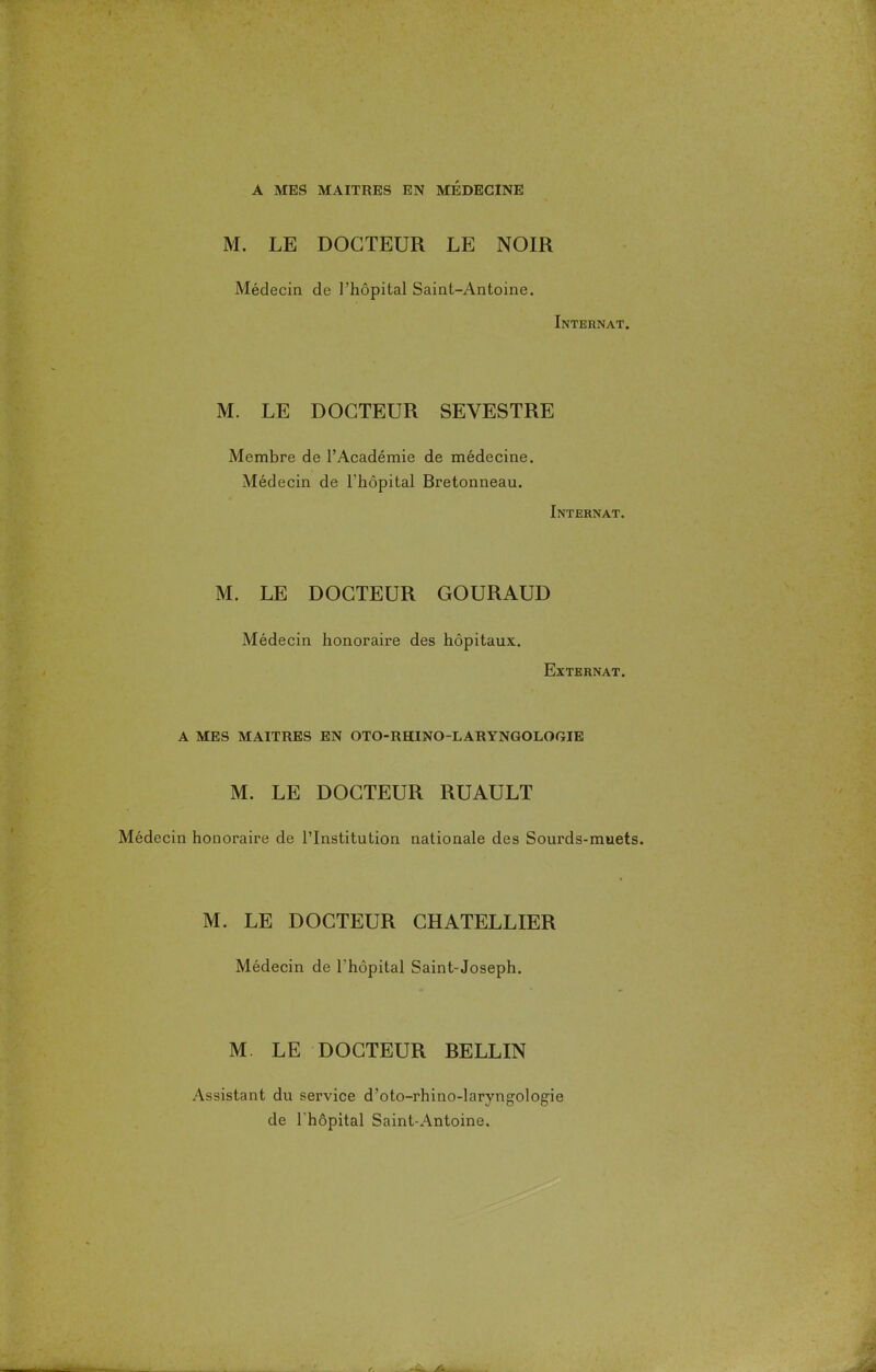 M. LE DOCTEUR LE NOIR Médecin de l'hôpital Saint-Antoine. Internat. M. LE DOCTEUR SEVESTRE Membre de l'Académie de médecine. Médecin de l'hôpital Bretonneau. Internat. M. LE DOCTEUR GOURAUD Médecin honoraire des hôpitaux. Externat. A MES MAITRES EN OTO-RHINO-LARYNGOLOGIE M. LE DOCTEUR RUAULT Médecin honoraire de l'Institution nationale des Sourds-muets. M. LE DOCTEUR CHATELLIER Médecin de l'hôpital Saint-Joseph. M. LE DOCTEUR RELLIN Assistant du service d'oto-rhino-laryngologie de l'hôpital Saint-Antoine.