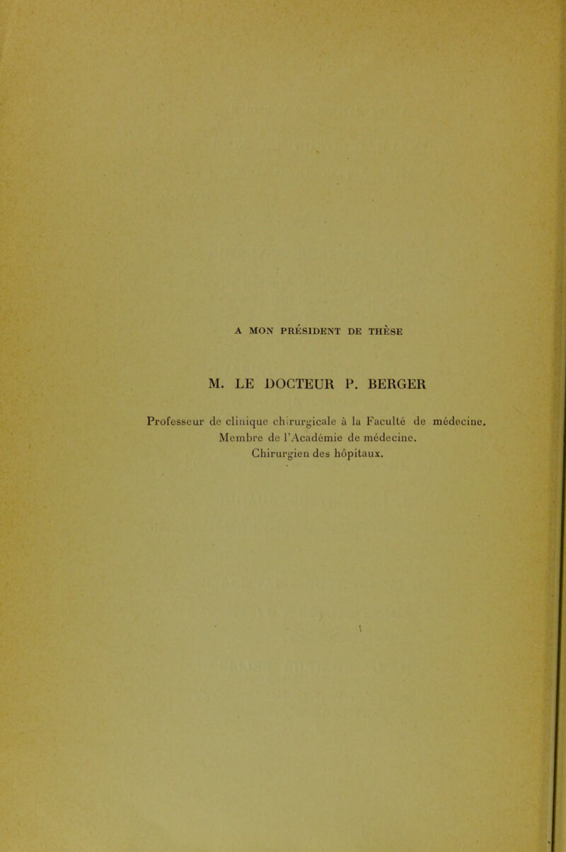 A MON PRÉSIDENT DE THESE M. LE DOCTEUR P. BERGER Professeur de clinique chirurgicale à la Faculté de médecine. Membre de l'Académie de médecine. Chirurgien des hôpitaux.