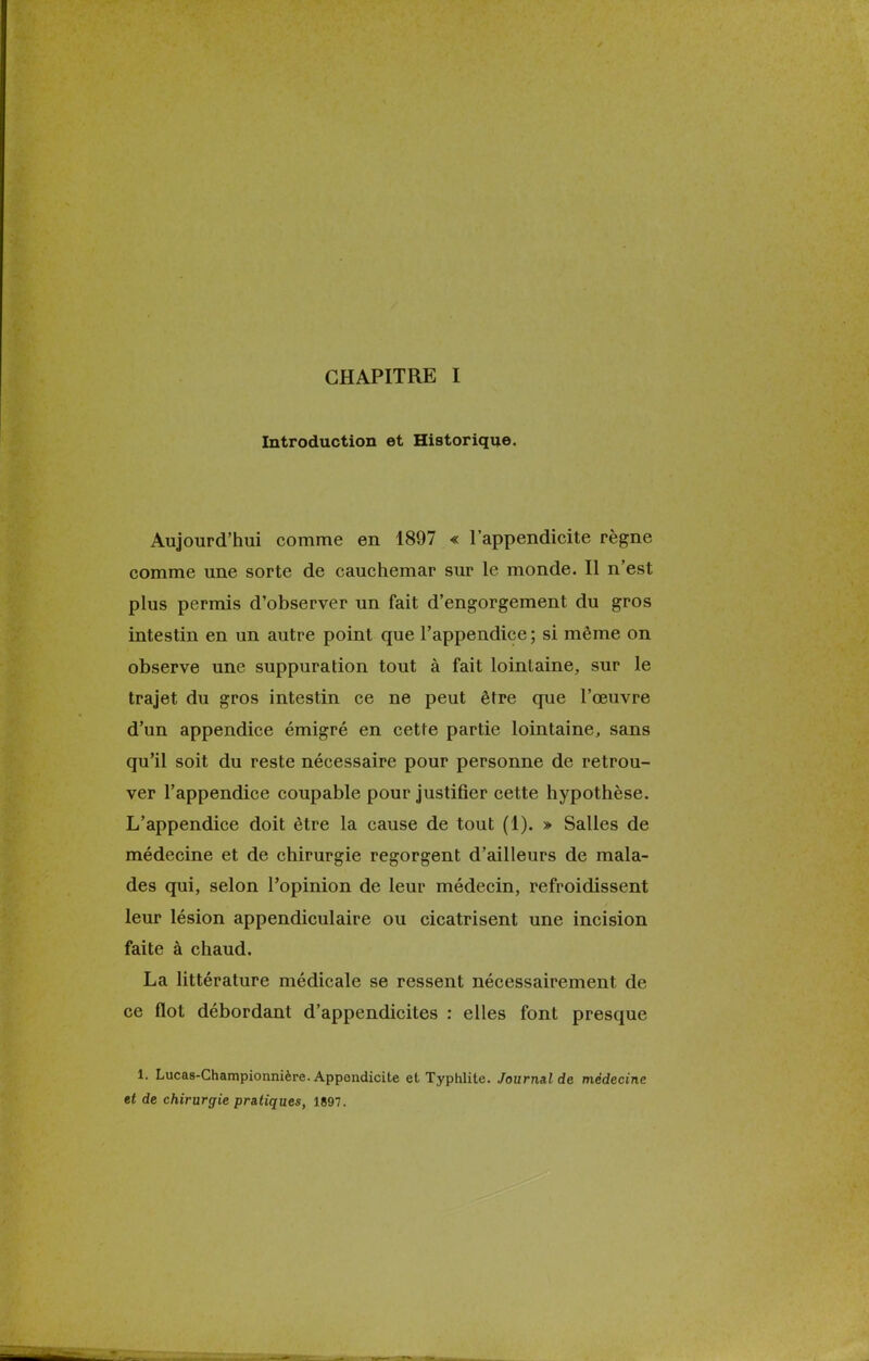 Introduction et Historique. Aujourd'hui comme en 1897 « l'appendicite règne comme une sorte de cauchemar sur le monde. Il n'est plus permis d'observer un fait d'engorgement du gros intestin en un autre point que l'appendice ; si même on observe une suppuration tout à fait lointaine, sur le trajet du gros intestin ce ne peut être que l'œuvre d'un appendice émigré en cette partie lointaine, sans qu'il soit du reste nécessaire pour personne de retrou- ver l'appendice coupable pour justifier cette hypothèse. L'appendice doit être la cause de tout (1). » Salles de médecine et de chirurgie regorgent d'ailleurs de mala- des qui, selon l'opinion de leur médecin, refroidissent leur lésion appendiculaire ou cicatrisent une incision faite à chaud. La littérature médicale se ressent nécessairement de ce flot débordant d'appendicites : elles font presque 1. Lucas-Championnière. Appendicite et Typhlite. Journal de médecine et de chirurgie pratiques, 1897.