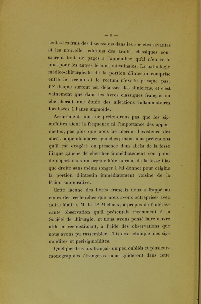 seules les frais des discussions dans les sociétés savantes et les nouvelles éditions des traités classiques con- sacrent tant de pages à l'appendice qu'il n'en reste plus pour les autres lésions intestinales. La pathologie médico-chirurgicale de la portion d'intestin comprise entre le caecum et le rectum n'existe presque pas; YS iliaque surtout est délaissée des cliniciens, et c'est vainement que dans les livres classiques français on chercherait une étude des affections inflammatoires localisées à l'anse sigmoïde. Assurément nous ne prétendrons pas que les sig- moïdites aient la fréquence ni l'importance des appen- dicites; pas plus que nous ne nierons J'existence des abcès appendiculaires gauches; mais nous prétendons qu'il est exagéré en présence d'un abcès de la fosse iliaque gauche de chercher immédiatement son point de départ dans un organe hôte normal de la fosse ilia- que droite sans môme songer à lui donner pour origine la portion d'intestin immédiatement voisine de la lésion suppurative. Cette lacune des livres français nous a frappé au cours des recherches que nous avons entreprises avec notre Maître, M. le Dr Michaux, à propos de l'intéres- sante observation qu'il présentait récemment à la Société de chirurgie, et nous avons pensé faire œuvre utile en reconstituant, à l'aide des observations que nous avons pu rassembler, l'histoire clinique des sig- moïdites et périsigmoïdites. Quelques travaux français un peu oubliés et plusieurs monographies étrangères nous guideront dans celle