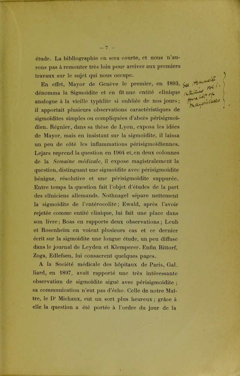 étude. La bibliographie en sera courte, et nous n'au- rons pas à remonter très loin pour arriver aux premiers travaux sur le sujet qui nous occupe. ^ En effet, Mayor de Genève le premier, en 1893, fa '^^^c l • dénomma la Sigmoïdite et en fit une entité clinique l^^^-^rf» analogue à la vieille typhlite si oubliée de nos jours; ^y^e^^6^0 il apportait plusieurs observations caractéristiques de sigmoïdites simples ou compliquées d'abcès périsigmoï- dien. Régnier, dans sa thèse de Lyon, exposa les idées de Mayor, mais en insistant sur la sigmoïdite, il laissa un peu de côté les inflammations périsigmoïdiennes. Lejars reprend la question en 1904 et, en deux colonnes de la Semaine médicale, il expose magistralement la question, distinguant une sigmoïdite avec périsigmoïdite bénigne, résolutive et une périsigmoïdite suppurée. Entre temps la question fait l'objet d'études de la part des cliniciens allemands. Nothnagel sépare nettement la sigmoïdite de l'entérocolite ; Ewald, après l'avoir rejetée comme entité clinique, lui fait une place dans son livre ; Boas en rapporte deux observations ; Leub et Rosenheim en voient plusieurs cas et ce dernier écrit sur la sigmoïdite une longue étude, un peu diffuse dans le journal de Leyden et Klemperer. Enfin Bittorf, Zoga, Edlefsen, lui consacrent quelques pages. A la Société médicale des hôpitaux de Paris, Gal_ liard, en 1897, avait rapporté une très intéressante observation de sigmoïdite aiguë avec périsigmoïdite ; sa communication n'eut pas d'écho. Celle de notre Maî- tre, le Dr Michaux, eut un sort plus heureux ; grâce à elle la question a été portée à l'ordre du jour de la
