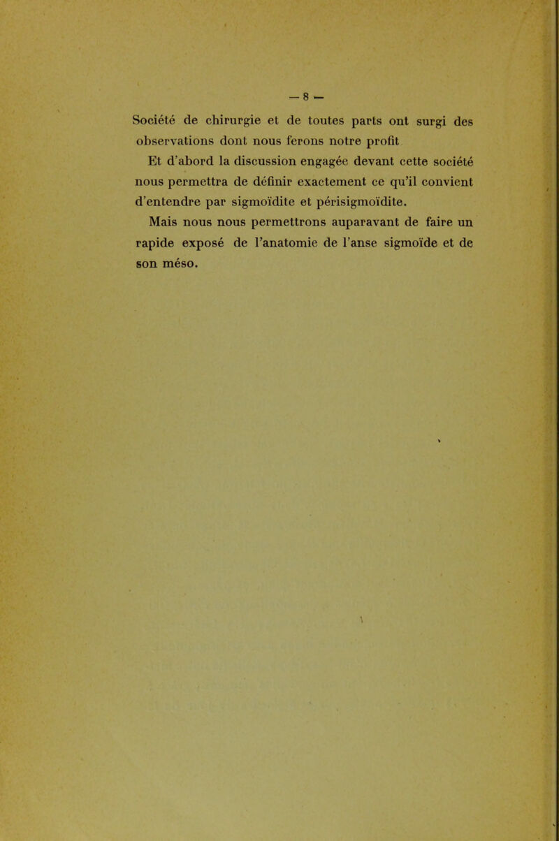 Société de chirurgie et de toutes parts ont surgi des observations dont nous ferons notre profit Et d'abord la discussion engagée devant cette société nous permettra de définir exactement ce qu'il convient d'entendre par sigmoïdite et périsigmoïdite. Mais nous nous permettrons auparavant de faire un rapide exposé de Panatomie de l'anse sigmoïde et de son méso. > \