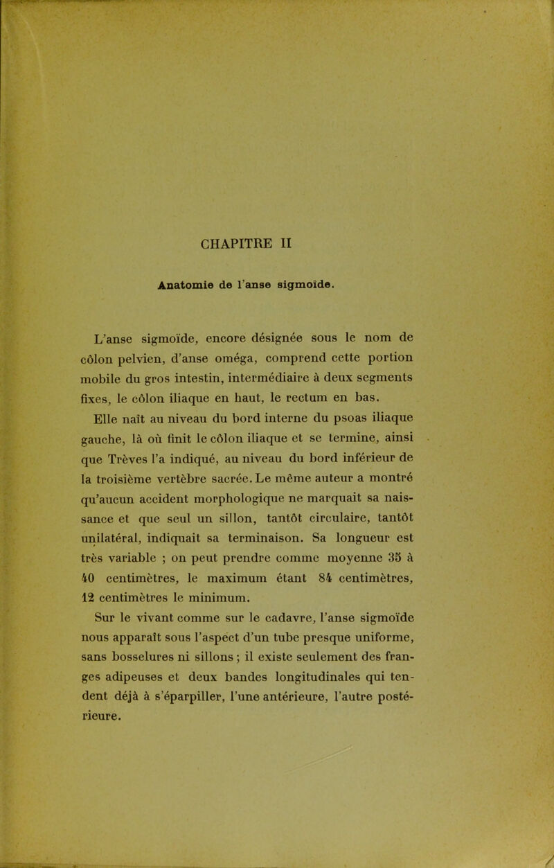 Anatomie de l'anse sigmoide. L'anse sigmoïde, encore désignée sous le nom de côlon pelvien, d'anse oméga, comprend cette portion mobile du gros intestin, intermédiaire à deux segments fixes, le côlon iliaque en haut, le rectum en bas. Elle naît au niveau du bord interne du psoas iliaque gauche, là où finit le côlon iliaque et se termine, ainsi que Trêves l'a indiqué, au niveau du bord inférieur de la troisième vertèbre sacrée. Le même auteur a montré qu'aucun accident morphologique ne marquait sa nais- sance et que seul un sillon, tantôt circulaire, tantôt unilatéral, indiquait sa terminaison. Sa longueur est très variable ; on peut prendre comme moyenne 35 à 40 centimètres, le maximum étant 84 centimètres, 12 centimètres le minimum. Sur le vivant comme sur le cadavre, l'anse sigmoïde nous apparaît sous l'aspect d'un tube presque uniforme, sans bosselures ni sillons ; il existe seulement des fran- ges adipeuses et deux bandes longitudinales qui ten- dent déjà à s'éparpiller, l'une antérieure, l'autre posté- rieure.