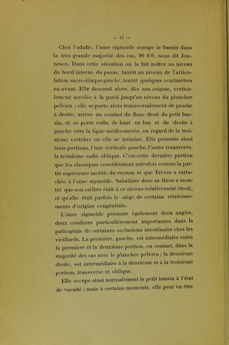 Chez l'adulte, l'anse sigmoïde occupe le bassin dans la très grande majorilé des cas, 90 0/0, nous dit Jon- nesco. Dans cette situation on la fait naître au niveau du bord interne du psoas, tantôt au niveau de l'articu- lation sacro-iliaque gauche, tantôt quelques centimètres en avant. Elle descend alors, dès son origine, vertica- lement accolée à la paroi jusqu'au niveau du plancher pelvien ; elle se porte alors transversalement de gauche à droite, arrive au contact du flanc droit du petit bas- sin, et se porte enfin de haut en bas et de droite à gauche vers la ligne médio-sacrée, en regard de la troi- sième vertèbre où elle se termine. Elle présente ainsi trois portions, l'une verticale gauche, l'autre transverse, la troisième enfin oblique. C'est cette dernière portion que les classiques considéraient autrefois comme la par- tie supérieure mobile du rectum et que Trêves a ratta- chée à l'anse sigmoïde. Sabathier dans sa thèse a mon- tré que son calibre était à ce niveau relativement étroit, et qu'elle était parfois le siège de certains rétrécisse- ments d'origine congénitale. L'anse sigmoïde présente également deux angles, deux coudures particulièrement importantes dans la pathogénie de certaines occlusions intestinales chez les vieillards. La première, gauche, est intermédiaire entre la première et la deuxième portion, en contact, dans la majorité des cas avec le plancher pelvien ; la deuxième droite, est intermédiaire à la deuxième et à la troisième portion, transverse et oblique. Elle occupe ainsi normalement le petit bassin à l'état de vacuité ; mais à certains moments, elle peut en être